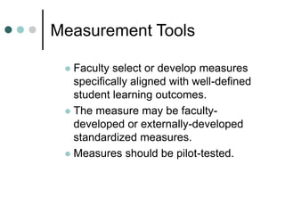 Measurement Tools
 Faculty select or develop measures
specifically aligned with well-defined
student learning outcomes.
 The measure may be faculty-
developed or externally-developed
standardized measures.
 Measures should be pilot-tested.
 