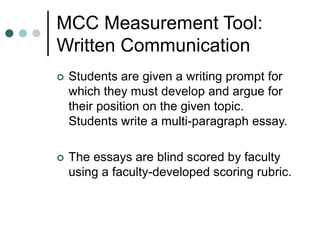 MCC Measurement Tool:
Written Communication
 Students are given a writing prompt for
which they must develop and argue for
their position on the given topic.
Students write a multi-paragraph essay.
 The essays are blind scored by faculty
using a faculty-developed scoring rubric.
 