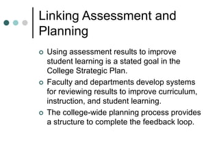 Linking Assessment and
Planning
 Using assessment results to improve
student learning is a stated goal in the
College Strategic Plan.
 Faculty and departments develop systems
for reviewing results to improve curriculum,
instruction, and student learning.
 The college-wide planning process provides
a structure to complete the feedback loop.
 