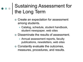 Sustaining Assessment for
the Long Term
 Create an expectation for assessment
among students.
 Catalog, schedule, student handbook,
student newspaper, web sites
 Disseminate the results of assessment.
 Annual assessment reports, faculty
publications, newsletters, web sites
 Constantly evaluate the outcomes,
measures, procedures, and results.
 