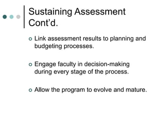 Sustaining Assessment
Cont’d.
 Link assessment results to planning and
budgeting processes.
 Engage faculty in decision-making
during every stage of the process.
 Allow the program to evolve and mature.
 