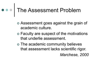 The Assessment Problem
 Assessment goes against the grain of
academic culture.
 Faculty are suspect of the motivations
that underlie assessment.
 The academic community believes
that assessment lacks scientific rigor.
Marchese, 2000
 