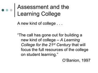 Assessment and the
Learning College
A new kind of college . . .
“The call has gone out for building a
new kind of college – A Learning
College for the 21st Century that will
focus the full resources of the college
on student learning.”
O’Banion, 1997
 