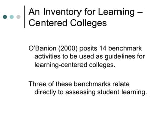 An Inventory for Learning –
Centered Colleges
O’Banion (2000) posits 14 benchmark
activities to be used as guidelines for
learning-centered colleges.
Three of these benchmarks relate
directly to assessing student learning.
 