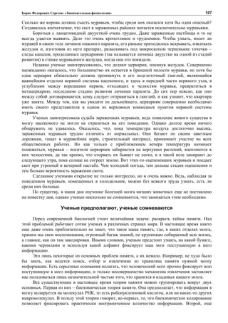 Борис Федорович Сергеев: «Занимательная физиология»
Сколько же корова должна съесть муравьев, чтобы среди них оказался хотя бы один опасный?
Создавалось впечатление, что скот в зараженных районах питается исключительно муравьями.
Бороться с ланцетовидной двуусткой очень трудно. Даже зараженные пастбища и то не
всегда удается выявить. Дело это очень кропотливое и трудоемкое. Чтобы узнать, носит ли
муравей в своем теле личинок опасного паразита, его раньше приходилось вскрывать, извлекать
желудок и, изготовив из него препарат, разыскивать под микроскопом черненькие точечки –
следы каналов, проделанных церкариями (так называется личинка двуустки на одной из стадий
развития) в стенке муравьиного желудка, когда они его покидали.
Недавно ученые заинтересовались, что делают церкарии, покинув желудок. Совершенно
неожиданно оказалось, что большинство их остается в брюшной полости муравья, но хотя бы
одна церкария обязательно должна проникнуть в его подглоточный ганглий, являющийся
важнейшим отделом нервной системы насекомого, и здесь в передней части нервного узла, в
углублении между корешками нервов, отходящих к челюстям муравья, превратиться в
метацеркарию, последнюю стадию развития личинки паразита. До сих пор неясно, как они
между собой договариваются, кому следует отправиться в ганглий, и как узнают, что квартира
уже занята. Между тем, как вы увидите из дальнейшего, церкариям совершенно необходимо
иметь своего представителя в одном из верховных командных пунктов нервной системы
муравья.
Ученых заинтересовала судьба зараженных муравьев, ведь появление живого существа в
мозгу насекомого не могло не отразиться на его поведении. Однако долгое время ничего
обнаружить не удавалось. Оказалось, что, пока температура воздуха достаточно высока,
зараженных муравьев трудно отличить от нормальных. Они бегают по своим заветным
дорожкам, тащат в муравейник корм, строительный материал, принимают участие во всех
общественных работах. Но как только с приближением вечера температура начинает
понижаться, муравьи – носители церкариев забираются на верхушки растений, вцепляются в
них челюстями, да так крепко, что оторвать их бывает не легко, и в такой позе замирают до
следующего утра, пока солнце не согреет землю. Вот этих-то оцепеневших муравьев и поедает
скот при утренней и вечерней пастьбе. Чем холодней погода, тем дольше стадия оцепенения и
тем больше вероятность заражения скота.
Сделанное учеными открытие не только интересно, но и очень важно. Ведь, наблюдая за
поведением муравьев, помещенных в холодильник, можно без всякого труда узнать, есть ли
среди них больные.
По существу, в наши дни изучение болезней мозга низших животных еще не поставлено
на повестку дня, однако ученые нисколько не сомневаются, что заниматься этим необходимо.
Ученые предполагают, ученые сомневаются
Перед современной биологией стоит величайшая задача: раскрыть тайны памяти. Над
этой проблемой работают сотни ученых в различных странах мира. В настоящее время никто
еще даже очень приблизительно не знает, что такое наша память, где, в каких отделах мозга,
храним мы свои воспоминания, огромный багаж знаний, по крупинкам собираемый всю жизнь,
а главное, как он там закодирован. Иными словами, ученым предстоит узнать, на какой бумаге,
какими чернилами и используя какой алфавит фиксирует наш мозг поступающую в него
информацию.
Это лишь некоторые из основных проблем памяти, а их немало. Например, не худо было
бы знать, как ведется поиск, отбор и извлечение из хранилищ памяти нужной мозгу
информации. Есть серьезные основания полагать, что человеческий мозг прочно фиксирует всю
поступившую в него информацию, и только несовершенство механизма извлечения заставляет
нас пользоваться лишь незначительной частью того, что хранится в кладовых нашего мозга.
Все существующие в настоящее время теории памяти можно группировать вокруг двух
основных. Первая из них – биохимическая теория памяти. Она предполагает, что информация в
мозгу кодируется на молекулах РНК, то есть рибонуклеиновой кислоты, или на каких-то других
макромолекулах. В пользу этой теории говорит, во-первых, то, что биохимическое кодирование
позволяет фиксировать практически неограниченное количество информации. Второй, еще
107
 