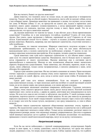 Борис Федорович Сергеев: «Занимательная физиология»
Зеленая тоска
Как вы считаете, бывает ли грустно животным?
Давно известно, что тосковать могут не только люди, но даже крылатые и четвероногие
существа. Тоскует лебедь по убитой подруге. Беспокоится, места себе не находит собака, когда
у нее отбирают щенят. Домашние животные так привыкают к людям, что скучают, когда хозяев
нет дома. В Милане собака 12 лет, не пропустив ни одного дня, ходила в паровозное депо
встречать своего давно умершего хозяина-машиниста, а когда пришедший паровоз спускал
пары и бригада его покидала, грустная, опустив голову и хвост, брела домой. Это ли не
доказательство, что грусть животным знакома!
Да, высшим животным это чувство не чуждо. А как обстоит дело с более примитивными
существами? Способны ли и они испытывать что-нибудь подобное? Судить об этом очень
трудно. Как узнать, какое настроение у бабочки, порхающей на лугу? Спросить ее об этом
нельзя. Единственный способ что-то понять – изучить в сходных условиях поведение самых
разных животных. Выяснить, например, как они переносят одиночество, отсутствие контакта с
себе подобными.
Для человека это тяжелое испытание. Широкую известность получили истории с так
называемыми «робинзонами», то есть с людьми, в силу тех или иных обстоятельств
вынужденными жить в полном одиночестве на необитаемых островах. У многих из них это
вызвало серьезные психические расстройства. И не мудрено, человек существо социальное.
Среди животных тоже хуже всего переносят одиночество те, кто обычно живет стаями,
даже если это совсем примитивные существа. Оказывается, они-то больше всего и страдают,
когда отрываются от своего «коллектива». Высшие животные еще в состоянии как-то
приспособиться к одиночеству. Многим из них человеческое общество может значительно
скрасить безрадостное существование. Такие животные, как обезьяны, вероятно, видят в нас,
людях, своих собратьев, только слегка экстравагантных, и неплохо уживаются с нами, легко
обходясь без сородичей.
Гораздо хуже низшим существам. Им мы составить компанию не можем. Наши маленькие
птички: корольки и длиннохвостые синицы очень плохо переносят неволю и быстро гибнут,
если их держать по одной. Другое, дело, когда в клетке сидит целая стайка. В компании они
живут веселей.
Среди рыб тоже есть немало компанейских. Если вы посадите в аквариум
одну-единственную селедку, то через несколько дней она погибнет от самой настоящей зеленой
тоски, но не по синему морю, как думали раньше, а по своим друзьям селедкам.
Даже некоторым насекомым компания совершенно необходима. Гусеницы походного
шелкопряда, очень опасного вредителя наших лесов, растут всегда вместе. Плотной колонной
переползают они с ветки на ветку, с дерева на дерево, уничтожая всю попадающуюся на пути
зелень. Но если хоть одна из них отстанет и заблудится, она погибла. У такой гусеницы падает
настроение, портится аппетит и понижается обмен веществ. Из нее уже никогда не разовьется
взрослого насекомого. Если такой «загрустившей» гусенице показать через стекло кого-нибудь
из ее подруг или хотя бы только чучело, настроение у нее сразу повышается, а с ним и обмен
веществ.
Особенно тяжело одиночество переносят общественные насекомые: пчелы, муравьи и
термиты. Им недостаточно одного-двух партнеров. Оставшись в одиночестве или в небольшой
группе, они перестают питаться и скоро гибнут. Только когда «компания» достигает какого-то
определенного размера, жизнь этих насекомых начинает упорядочиваться. Для пчел и муравьев
такой минимум находится где-то в районе 25 особей. В меньших коллективах эти насекомые,
привыкшие к тесноте своей многолюдной квартиры, могут не на шутку «затосковать».
Негритянский вопрос
Если бы вы могли побеседовать с группой североамериканцев, сочувствующих борьбе
негров за свои права, то, к своему удивлению, смогли бы убедиться, что среди них немало
людей, уверенных в том, что негры люди второго сорта. Сейчас хорошо известно, что в работе
111
 