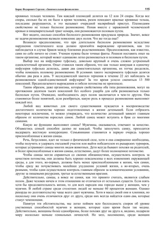 Борис Федорович Сергеев: «Занимательная физиология»
кровяных тельцах человека. Там каждый плазмодий делится на 12 или 24 споры. Когда все
споры, сколько бы их ни было в крови человека, разом покидают красные кровяные тельца,
последние разрушаются, и это вызывает очередной малярийный приступ. Плазмодиям
свойственно не только бесполое размножение. Попав вместе с зараженной человеческой
кровью в пищеварительный тракт комара, они размножаются половым путем.
Вот видите, сколько способов бесполого размножения придумала природа. Значит, вовсе
не задачи размножения вызвали появление двух полов. Что же тогда еще?
Возникло предположение, что при длительном бесполом размножении вследствие
нарушения генетического кода должно произойти вырождение организмов, как это
наблюдается в случае браков между близкими родственниками. Предположения, как известно,
сами по себе ничего не стоят. Ученым нужны были точные факты. Решили поставить опыт на
таком организме, который может одинаково легко размножаться и половым и бесполым путем.
Выбор пал на инфузорию туфельку, довольно крупный и очень сложно устроенный
одноклеточный организм. Опыт ставился таким образом, что как только живущая в одиночку
инфузория туфелька делилась, давая два самостоятельных организма, их тотчас разделяли,
чтобы помешать половому размножению. В условиях такого эксперимента туфельки делятся
обычно два раза в день. У исследователей хватило терпения в течение 22 лет наблюдать за
размножением одной-единственной инфузории! За это время успело смениться 13 500
поколений. Предполагаемого вырождения и гибели потомства не произошло.
Таким образом, даже организмы, которым свойственны оба типа размножения, могут на
протяжении десятков тысяч поколений без особого ущерба для себя размножаться только
бесполым путем. Очевидно, необходимость двух полов заключается в чем-то другом. Она
становится более понятной, если разобраться, какую роль в процессе размножения выполняет
каждый пол.
Любой вид животных для своего существования нуждается в воспроизводстве
достаточного количества хорошо подготовленных к жизни детенышей. Если отбросить
некоторые исключения, то можно утверждать, что количество детенышей зависит главным
образом от количества взрослых самок. Любой самец может вступить в брак со многими
самками.
Какую же функцию выполняют самцы? Мужчины, оказывается, отвечают за качество.
Обзавестись семьей способен далеко не каждый. Чтобы заполучить самку, приходится
выдержать жестокую конкуренцию. Семьянинами становятся в первую очередь хорошо
приспособленные к жизни самцы.
Речь, безусловно, идет не только о физической силе, хотя и она совершенно необходима,
чтобы получить и удержать гнездовой участок или выйти победителем из рыцарских турниров,
которые устраивают самцы многих видов животных. Дети всегда бывают похожи на родителей,
и более приспособленные к жизни самцы, естественно, дадут более полноценное потомство.
Чтобы самцы могли справиться со своими обязанностями, осуществлять контроль за
качеством потомства, они должны быть хорошо осведомлены о всех изменениях окружающей
среды, а для этого, во-первых, должны быть менее приспособленными к жизни, чем самки,
чтобы сразу же почувствовать малейшее ухудшение условий жизни, а во-вторых, очень
разными, чтобы одни осуществляли контроль главным образом за климатическими условиями,
другие за пищевыми ресурсами, третьи за естественными врагами.
Действительно, самцы, а вовсе не самки, как это принято считать, являются слабым
полом. Даже человек ничем в этом отношении не отличается от остальных существ. Если взять
хотя бы продолжительность жизни, то для всех народов она гораздо выше у женщин, чем у
мужчин. В любой стране среди столетних людей не меньше 60 процентов женщин. Однако
рекорды по долгожительству чаще всего дают мужчины. Хотя в массе своей они и хлюпики, но
поскольку они очень отличаются друг от друга, среди них всегда найдется один-два, которые
станут чемпионами.
Памятуя эти обстоятельства, мы легко поймем всю бесплодность споров об уровне
умственных способностей мужчин и женщин, которые одно время были так модны.
Действительно, женщины более однообразны, более похожи друг на друга и, видимо, подарили
миру несколько меньше гениальных личностей. Но зато, несомненно, среди женщин
115
 