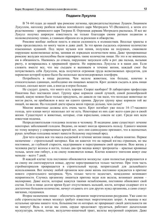 Борис Федорович Сергеев: «Занимательная физиология»
Подвиги Лукулла
В 74–64 годах до нашей эры римские легионы, предводительствуемые Луцием Лицинием
Лукуллом, наголову разбили войска понтийского царя Митридата VI (Великого), а затем его
родственника – армянского царя Тиграна II. Огромная держава Митридата распалась. И все же
Лукулл получил широкую известность не только благодаря своим ратным подвигам и
полководческому гению, а главным образом из-за роскоши и обжорства.
Римляне вообще любили поесть и имели склонность к излишествам. Веселые трапезы и
пиры продолжались по многу часов и даже дней. За это время съедалось огромное количество
изысканных кушаний. Под звуки музыки или пения, полулежа на подушках, смаковали
пирующие всевозможные яства, запивая их изрядным количеством вина. Даже тренированные
римские желудки неспособны были переварить такие количества пищи. Но это и не вменялось
им в обязанность. Наевшись до отвала, пирующие запускали себе в рот два пальца, вызывая
рвоту, и возвращались к прерванной трапезе. Не перевелись Лукуллы и в наши дни. Если
сложить вместе все, что мы съедаем и выпиваем в течение жизни, каждый смог бы
почувствовать себя Лукуллом, ведь получится огромная груда всевозможных продуктов, для
перевозки которой нужно было бы несколько железнодорожных платформ.
Потребность в пище различна. Чем мельче животное, тем больше, конечно в
относительных единицах, необходимо им пищевых веществ. Крот должен съедать в день пищи
столько, сколько весит сам, а иногда и втрое больше.
Не следует думать, что много есть хорошо. Скорее наоборот! В лаборатории профессора
Никитина был поставлен опыт. Группу крыс кормили самой лучшей, самой разнообразной
пищей, какую можно было только придумать, но давали ее так мало, что молодые животные не
могли расти, не прибавляли в весе ни одного грамма. Другую группу крыс кормили той же
пищей, но вволю. На голодной диете крысы жили гораздо дольше, чем сытые!
Многие животные должны есть очень часто. Крот погибает уже после 14–17-часового
голода, зато клещи могут несколько лет не есть. Некоторые из них едят всего один раз в своей
жизни. Существуют и животные, которые, став взрослыми, совсем не едят. Среди них всем
известная поденка.
Непродолжительная голодовка полезна и человеку. В медицине даже существует лечение
некоторых заболеваний голодом. Видимо, он может иногда приносить пользу. Единого мнения
по этому вопросу у современных врачей нет, зато они единодушно признают, что в неопытных
руках лечебная голодовка может нанести больному ощутимый вред.
Для чего нужна вся эта масса съедаемой в течение жизни пищи, в общем понятно. Первое
назначение – строительный материал. Как ни кажется это на первый взгляд странным, но мы
постоянно, до глубокой старости, надстраиваем и перестраиваем свой организм. Всю жизнь у
человека растут волосы и ногти, только два-три месяца живут эритроциты – красные кровяные
тельца, затем они гибнут, а на смену появляются новые. Клетки кожного эпителия живут еще
меньше – всего 7 дней.
В каждой клетке тела постоянно обновляются молекулы: одни полностью разрушаются и
на смену им синтезируются новые, другие перестраиваются только частично. При этом часть
стройматериалов превращается в строительный мусор, непригодный для дальнейшего
использования. Вот почему любой организм всю свою жизнь постоянно нуждается в притоке
нового строительного материала. Чуть только чего-то недостает, немедленно возникают
неприятности. Случись организму лишиться притока меди или железа, возникает анемия –
малокровие. Даже кости, которые кажутся такими незыблемыми, постоянно обновляют свой
состав. Если в пище долгое время будет отсутствовать кальций, кости, которые содержат его в
достаточно большом количестве, начнут отдавать его для других нужд организма, а сами станут
мягкими, гнущимися.
Второе назначение пищи – обеспечить организм энергетическими ресурсами. Уже само по
себе строительство новых молекул требует известных энергетических затрат. А мышцы и все
остальные органы нашего тела, большинство из которых не прекращает своей деятельности ни
на минуту! Ведь и когда мы спим, сердце продолжает трудиться, работают дыхательная
мускулатура, печень, почки, желудочно-кишечный тракт, железы внутренней секреции. Даже
12
 