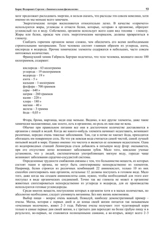 Борис Федорович Сергеев: «Занимательная физиология»
мозг продолжает расходовать энергию, и нельзя сказать, что расходы эти совсем невелики, хотя
именно их мы меньше всего замечаем.
Энергетические потери восполняются относительно легко. В качестве «горючего»
используются жиры, углеводы и отчасти белки, которые, «сгорая» в организме, образуют
углекислый газ и воду. Собственно, организм использует всего один вид топлива – глюкозу.
Жиры или белки, прежде чем стать энергетическим материалом, должны превратиться в
глюкозу.
Снабдить горючим организм менее сложно, чем обеспечить его всеми необходимыми
строительными материалами. Тело человека состоит главным образом из углерода, азота,
кислорода и водорода. Прочие химические элементы содержатся в небольших, часто совсем
ничтожных количествах.
Французский химик Габриель Бертран подсчитал, что тело человека, весящего около 100
килограммов, содержит:
кислорода – 63 килограмма
углерода – 19 килограммов
водорода – 19 »
азота – 5 »
кальция – 1 килограмм
фосфора – 700 граммов
серы – 640 »
натрия – 260 граммов
калия – 220 »
хлора – 180 »
магния – 40 »
железа – 3 грамма
йода – 0,03 »
Фтора, брома, марганца, меди еще меньше. Видимо, и все другие элементы, даже такие
химически малоактивные, как золото, есть в организме, но роль их нам еще не ясна.
Обычно при правильном питании все они в достаточном количестве доставляются в
организм с пищей и водой. Когда же какого-нибудь элемента начинает недоставать, возникают
различные, нередко очень тяжелые заболевания. Там, где в почве не хватает йода, приходится
обогащать им поваренную соль. На что уж невская вода считается самой чистой, самой лучшей
питьевой водой в мире. Однако именно эта чистота и является ее основным недостатком. Одна
из водопроводных станций Ленинграда стала добавлять в питьевую воду фтор: оказывается,
при его отсутствии легко возникают заболевания зубов. Мало того, шведские ученые
установили, что у людей, систематически употребляющих мягкую воду, гораздо чаще
возникают заболевания сердечно-сосудистой системы.
Определенные трудности снабжения связаны с тем, что большинство веществ, из которых
состоят ткани и органы, не могут быть синтезированы непосредственно из элементов.
Например, белки строятся из различных комбинаций 22 аминокислот, только 10 из них
способен синтезировать наш организм, остальные 12 должны поступать в готовом виде. Мало
того, даже когда мы создаем аминокислоты сами, нужно, чтобы необходимый для этого азот
поступал в виде органических соединений. Точно так же глюкоза не может в организме
животных синтезироваться непосредственно из углерода и водорода, для ее производства
используются готовые углеводороды.
Среди многих веществ, поступление которых в организм хотя и в малых количествах, но
абсолютно необходимо, следует упомянуть витамины. Без них жизнь невозможна.
Выбор пищи – вопрос очень важный, Пожалуй, наиболее демонстративный пример –
пчелы. Матка, которая с первых дней и до конца своей жизни питается так называемым
«пчелиным молочком», живет 2–3 года. Рабочие пчелы получают этот чудотворный корм
только в самые первые дни своей жизни, а с третьего дня переходят на более грубую пищу и в
результате, во-первых, не становятся полноценными самками, а во-вторых, живут всего 2–3
13
 