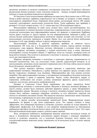 Борис Федорович Сергеев: «Занимательная физиология»
организма мочевина не является совершенно посторонним веществом. В процессе обычного
расщепления белков возникает очень токсичное вещество – аммиак, который инактивируется
печенью и в виде мочевины выводится из организма.
В Советском Союзе использование карбамида на корм скоту было начато еще в 1959 году.
Попав в рубец жвачных, карбамид гидролизуется там в аммиак, из которого, в свою очередь,
синтезируется микробный белок. Огромный объем рубца, достигающий иногда 100 литров,
позволяет синтезировать значительные количества белка. Тонна карбамида дает прибавку в
размере 8–10 тысяч литров молока, 1,8–2,1 тонны мяса или 120 килограммов шерсти.
Использование карбамида на корм скоту должно быть строго регламентировано. Его
нельзя скармливать в слишком больших количествах: микроорганизмы в этом случае не успеют
полностью использовать весь образовавшийся аммиак, что приведет к отравлению. Карбамид
нельзя давать отдельно от других кормов, так как микроорганизмам, живущим в рубце, для
синтеза белков необходимо определенное количество энергии, которое они получают за счет
использования клетчатки, крахмалов и сахаров. Кроме того, для синтеза белка необходимы
витамины А и D, сера, фосфор, кобальт и другие минеральные вещества.
Использование мочевины в качестве кормовых прибавок не является чем-то
неожиданным. Об этом, как и в большинстве подобных случаев, гораздо раньше человека
«догадалась» сама природа. Животные пустынь, обитающие в условиях очень суровой и
скудной природы, постоянно сталкиваясь с острым недостатком воды и пищи, научились
утилизировать отходы белкового обмена. У верблюда, когда он голодает, мочевина почти не
выделяется почками. Она остается в организме и поступает в желудок, на микробную фабрику,
где из нее синтезируется белок.
Широкое внедрение мочевины в колхозную и совхозную практику ограничивается ее
большой токсичностью. Там, где отсутствует очень строгий, скрупулезный контроль за ее
использованием, возможны случаи массового отравления скота. Поэтому сейчас ведутся поиски
более безопасных заменителей белка.
Уже удалось выяснить причины, которые приводят к отравлению животных при
скармливании мочевины. Оказывается, в рубце жвачных есть фермент уреаза, которая очень
быстро гидролизует попавшую туда мочевину. Образовавшийся при этом аммиак угнетает
микробов. Они приостанавливают питание, а тем временем скопившийся в большом количестве
аммиак проникает в кровь и отравляет животное. Значит, чтобы обезопасить корову от
отравления, необходимо или создать условия, мешающие ферменту уреазе осуществлять
гидролиз, или усилить деятельность микроорганизмов.
Недавно в Советском Союзе были опробованы два новых заменителя белка:
фосфорнокислая мочевина и глюкозилмочевина. Введение в молекулу мочевины фосфора, по
мысли ученых, должно было помешать действию фермента уреазы, а также обезвреживать
образовавшийся аммиак. Введение углевода в молекулу мочевины (второй заменитель белка)
должно было снабдить «коровьих микробов» питанием, то есть обеспечить энергией для
синтеза из мочевины настоящих белков. Оба вещества оказались значительно менее опасными,
чем мочевина, и применение их дало очень хорошие результаты.
Есть и другие способы использования заменителей белка. Микроорганизмы можно
выращивать на фермах и уже затем скармливать скоту. Это дороже, сложнее и менее
эффективно, зато совершенно безопасно и позволяет улучшить питание не только жвачных. В
лаборатории профессора Л.Д. Петрова за счет развития микроорганизмов на обогащенном
карбамидом картофеле количество белка в среде за 48 часов увеличивается в 3 раза. Этот корм,
богатый белковыми веществами, можно с успехом давать свиньям.
Итак, интересная особенность пищеварения жвачных животных натолкнула ученых на
мысль о возможности обогащения естественных кормов белками с помощью микробного
синтеза и позволяет надеяться, что в недалеком будущем большую часть кормов для
сельскохозяйственных животных начнут производить не на колхозных полях, а в цехах заводов
и фабрик.
Кастрюльки бывают разные
21
 