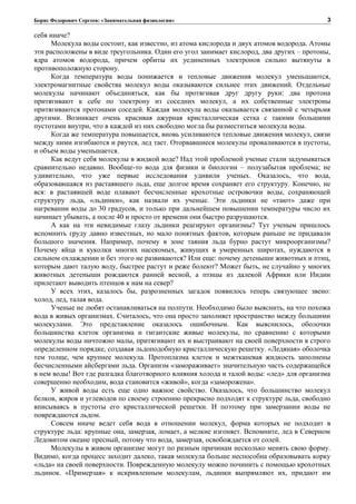 Борис Федорович Сергеев: «Занимательная физиология»
себя иначе?
Молекула воды состоит, как известно, из атома кислорода и двух атомов водорода. Атомы
эти расположены в виде треугольника. Один его угол занимает кислород, два других – протоны,
ядра атомов водорода, причем орбиты их уединенных электронов сильно вытянуты в
противоположную сторону.
Когда температура воды понижается и тепловые движения молекул уменьшаются,
электромагнитные свойства молекул воды оказываются сильнее этих движений. Отдельные
молекулы начинают объединяться, как бы протягивая друг другу руки: два протона
притягивают к себе по электрону из соседних молекул, а их собственные электроны
притягиваются протонами соседей. Каждая молекула воды оказывается связанной с четырьмя
другими. Возникает очень красивая ажурная кристаллическая сетка с такими большими
пустотами внутри, что в каждой из них свободно могла бы разместиться молекула воды.
Когда же температура повышается, вновь усиливаются тепловые движения молекул, связи
между ними изгибаются и рвутся, лед тает. Оторвавшиеся молекулы проваливаются в пустоты,
и объем воды уменьшается.
Как ведут себя молекулы в жидкой воде? Над этой проблемой ученые стали задумываться
сравнительно недавно. Вообще-то вода для физики и биологии – полузабытая проблема; не
удивительно, что уже первые исследования удивили ученых. Оказалось, что вода,
образовавшаяся из растаявшего льда, еще долгое время сохраняет его структуру. Конечно, не
вся: в растаявшей воде плавают бесчисленные крохотные островочки воды, сохраняющей
структуру льда, «льдинки», как назвали их ученые. Эти льдинки не «тают» даже при
нагревании воды до 30 градусов, и только при дальнейшем повышении температуры число их
начинает убывать, а после 40 и просто от времени они быстро разрушаются.
А как на эти невидимые глазу льдинки реагируют организмы? Тут ученым пришлось
вспомнить груду давно известных, но мало понятных фактов, которым раньше не придавали
большого значения. Например, почему в зоне таяния льда бурно растут микроорганизмы?
Почему яйца и куколки многих насекомых, живущих в умеренных широтах, нуждаются в
сильном охлаждении и без этого не развиваются? Или еще: почему детеныши животных и птиц,
которым дают талую воду, быстрее растут и реже болеют? Может быть, не случайно у многих
животных детеныши рождаются ранней весной, а птицы из далекой Африки или Индии
прилетают выводить птенцов к нам на север?
У всех этих, казалось бы, разрозненных загадок появилось теперь связующее звено:
холод, лед, талая вода.
Ученые не любят останавливаться на полпути. Необходимо было выяснить, на что похожа
вода в живых организмах. Считалось, что она просто заполняет пространство между большими
молекулами. Это представление оказалось ошибочным. Как выяснилось, оболочки
большинства клеток организма и гигантские живые молекулы, по сравнению с которыми
молекулы воды ничтожно малы, притягивают их и выстраивают на своей поверхности в строго
определенном порядке, создавая льдоподобную кристаллическую решетку. «Ледяная» оболочка
тем толще, чем крупнее молекула. Протоплазма клеток и межтканевая жидкость заполнены
бесчисленными айсбергами льда. Организм «замораживает» значительную часть содержащейся
в нем воды! Вот где разгадка благотворного влияния холода и талой воды: «лед» для организма
совершенно необходим, вода становится «живой», когда «заморожена».
У живой воды есть еще одно важное свойство. Оказалось, что большинство молекул
белков, жиров и углеводов по своему строению прекрасно подходят к структуре льда, свободно
вписываясь в пустоты его кристаллической решетки. И поэтому при замерзании воды не
повреждаются льдом.
Совсем иначе ведет себя вода в отношении молекул, форма которых не подходит в
структуре льда: крупные она, замерзая, ломает, а мелкие изгоняет. Вспомните, лед в Северном
Ледовитом океане пресный, потому что вода, замерзая, освобождается от солей.
Молекулы в живом организме могут по разным причинам несколько менять свою форму.
Видимо, когда процесс заходит далеко, такая молекула больше неспособна образовывать корку
«льда» на своей поверхности. Поврежденную молекулу можно починить с помощью крохотных
льдинок. «Примерзая» к искривленным молекулам, льдинки выпрямляют их, придают им
3
 
