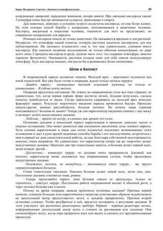 Борис Федорович Сергеев: «Занимательная физиология»
координации движений, нарушение внимания, потеря памяти. При давлении кислорода свыше
3 атмосфер очень быстро начинаются судороги, приводящие к смерти.
Для животных, живущих в условиях острого недостатка кислорода, он еще более ядовит.
На этом основан способ борьбы с аскаридами, поселяющимися в кишечнике человека.
Кислород, введенный в кишечник человека, опасности для него не представляет, но
совершенно непереносим для паразита.
Излишек кислорода опасен не только животным. Он оказывается вредным и для растений.
Интересно, что атмосфера нашей планеты, которую растения насытили кислородом, для них
неблагоприятна. Им маловато углекислого газа и, что еще удивительнее, слишком много
кислорода. Как показали недавние исследования, не только обычная концентрация, но даже
всего лишь 2 процента кислорода в среде, десятая часть того, что содержит атмосфера, заметно
тормозит фотосинтез. Оказывается, растения создали сами для себя совсем неподходящую
атмосферу. Будь кислорода меньше, они росли бы и развивались более интенсивно.
Шлак и балласт
В операционной царила деловитая тишина. Молодой врач – практикант склонился над
юной пациенткой. Все уже было готово к операции, ждали только сигнала хирурга.
– Давайте наркоз, – скомандовал высокий седеющий мужчина, не отходя от
умывальника. – Я сейчас кончу мыться.
Операция предстояла несложная. Но лежать на операционном столе все-таки страшно; не
удивительно, что, когда первая порция эфира достигла легких, больная испугалась, сделала
попытку освободиться от маски. Сестре приходится удерживать ее, молодой врач невольно
форсирует наркоз. Результат энергичного введения наркоза проявляется быстро. Проходит
минута-другая, мышцы расслабляются, больная затихает. Но почему такая странная
неподвижность? Больная не дышит! Теперь уж сам наркотизатор поспешно снимает с нее маску
и начинает делать искусственное дыхание.
– Лобелии, – просит он сестру, и слышно, как дрожит его голос.
Остановка дыхания в начальный период наркотизации в прошлом довольно частое и
опасное осложнение. Оно может развиться при поспешном увеличении дозы газового наркоза.
Хотя техника наркотизации в наши дни почти полностью исключает возникновение этого
осложнения и дает в руки врачей надежные способы борьбы с его последствиями, встретиться с
ним в первый же день самостоятельной работы, да еще благодаря собственной неосторожности,
конечно, очень неприятно. Не удивительно, что наркотизатор теперь так же энергично делает
искусственное дыхание. Проходят две-три томительные минуты, и больная делает первый вдох,
затем второй, третий…
– Достаточно, – командует хирург, но дыхание опять прекращается. Бледный, как
полотно, наркотизатор вновь склоняется над операционным столом, чтобы продолжить
искусственное дыхание.
– Подождите, коллега, не волнуйтесь, – вмешивается опять хирург, – вы просто
перевентилировали больную.
Снова томительное ожидание. Наконец больная делает новый вдох, затем еще, еще.
Постепенно дыхание становится чаще, ровнее.
– Теперь продолжайте наркоз, пока больная совсем не проснулась, только не
торопитесь, – советует хирург. Постепенно работа операционной входит в обычный ритм, а
через полчаса больная уже в палате.
Почему во время операции дважды произошла остановка дыхания? Причина первой
понятна: слишком большая доза наркотического вещества угнетающим образом подействовала
на дыхательный центр продолговатого мозга, и дыхание прекратилось. Причина второй
остановки сложнее. Чтобы разобраться в ней, придется поговорить о регуляции дыхания. В
этом участвуют три различных рецепторных прибора. Первый – нервные рецепторы легких,
информирующие дыхательный центр мозга о степени их растяжения или спадения. Они
сигнализируют мозгу, когда пора прекратить вдох или выдох и сменить его противоположным
процессом.
43
 
