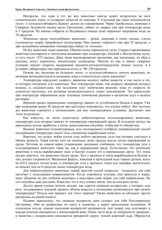 Борис Федорович Сергеев: «Занимательная физиология»
Интересно, что один и тот же вид животных иногда может встречаться во всех
климатических зонах: от полярных областей до экватора. У отдельных рас таких космополитов
тепло– и холодоустойчивость бывают далеко не одинаковыми. Черви теребеллиды, живущие в
Северном Ледовитом океане около Гренландии, гибнут от «жары» уже при температуре воды
6–7 градусов. Их южные собратья из Индийского океана легко переносят нагревание воды до
24 градусов.
Чемпионы среди теплолюбивых животных – рачки, живущие в очень теплых, слегка
солоноватых озерах Аравийского полуострова. Они ужасно «мерзнут» уже при 35 градусах, а
при дальнейшем понижении температуры гибнут от «холода».
Не все животные такие неженки. Обычно холод переносится легко. Споры и примитивные
животные (коловратки и тихоходки) выживают при температуре, близкой к абсолютному нулю,
то есть около −273 градуса. Даже такие высокоразвитые организмы, как насекомые, их яйца и
куколки, могут переносить значительное охлаждение. Многие из них в наших северных
условиях зимуют открыто, выдерживая тридцати-пятидесятиградусные зимние холода. А в
условиях лаборатории они переносили холод в −80–250 градусов.
Почему же, несмотря на большую тепло– и холодоустойчивость многих животных, их
активная жизнедеятельность возможна лишь в относительно узком диапазоне?
Температура определяет скорость движения молекул любых веществ, в том числе и тех,
из которых построено тело животных. Чем температура ниже, тем скорость движения молекул
меньше, и, следовательно, тем медленнее идут химические реакции, пока их скорость не
понизится настолько, что активная жизнедеятельность станет невозможной. Это происходит
при температуре образования льда: основные химические реакции в организме идут в водных
растворах.
Верхний предел переносимых температур зависит от устойчивости белков и жиров. Уже
при нагревании выше 40 градусов они настолько изменяются, что клетки гибнут. Вот поэтому
все животные стремятся к оптимальным для них температурным условиям. Достигают они
этого по-разному.
Как известно, на земле существуют пойкилотермные (холоднокровные) животные,
температура тела которых зависит от температуры окружающей среды. В холодную погоду им
приходится подчас прибегать к очень замысловатым способам, чтобы как-то обогреться.
Высшие животные (гомойотермные, или теплокровные) изобрели универсальный способ
поддержания температуры своего тела, специально вырабатывая тепло.
Впрочем, это делает любая клетка тела любого организма, если она активно участвует в
обмене веществ. Такая клетка хоть на тысячную долю градуса всегда теплее окружающей ее
среды. Поэтому не совсем верно утверждение школьных учебников, что температура тела у
холоднокровных животных такая же, как в окружающей среде. Естественно, что маленькие
животные и тепла вырабатывают мало и быстро отдают его в окружающую среду. Тут очень
трудно заметить, что животное теплее среды. Зато у крупных и тепла вырабатывается больше и
оно дольше сохраняется. Маленькая форель, живущая в прокладной воде горных ручьев, всего
на 0,012 градуса теплее воды, а температура тела у крупного тунца или макайры значительно,
не меньше чем на 6 градусов, выше температуры воды.
Для пойкилотермных животных самый простой способ согреться – подыскать для себя
местечко с подходящим микроклиматом. Когда становится холодно, они прячутся в норах,
ищут убежища на дне глубоких водоемов, а некоторые сами творят для себя микроклимат. На
это способны даже растения. Известно, что в лесу климат мягче, чем на соседних полях.
Долгое время ученых мучила загадка: как удается снежным водорослям, о которых шла
речь, поддерживать высокий уровень обмена веществ и интенсивно размножаться при низких
температурах? Откуда они черпают для этого энергию? Таким свойством не обладают другие
организмы на нашей планете.
Недавно выяснилось, что снежные водоросли сами создают для себя благоприятную
обстановку. Они не разбросаны по снегу в одиночку, а живут крохотными колониями. В
солнечную погоду темные скопления водорослей нагреваются, снег вокруг них подтаивает и
каждая колония оказывается в миниатюрной ямке. Очень часто вода на поверхности замерзает,
и ванночка с водорослями оказывается прикрытой сверху тонкой корочкой льда. Образуется
57
 