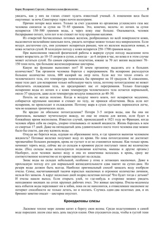 Борис Федорович Сергеев: «Занимательная физиология»
увидеть, как у них на глазах станет худеть известный ученый. А изменения веса были
ощутимые: за ночь Санкториус терял почти килограмм.
Причин потери веса много. Только за счет удаления из организма углекислого газа вес
человека снизится за сутки на 75–85 граммов. Это, конечно, мелочь: из легких за сутки
испаряется 150–500 граммов воды, а через кожу еще больше. Оказывается, человек
беспрерывно потеет, хотя пот и не стекает по телу крупными каплями.
Из отверстий бесчисленных потовых железок, разбросанных по всей поверхности кожи,
выделяются мельчайшие капельки пота, увидеть которые можно только под микроскопом. Если
воздух достаточно сух, они успевают испариться раньше, чем из железок выделятся новые, и
кожа остается сухой. В холодную погоду с кожи испарится 250–1700 граммов воды.
При выполнении тяжелой физической работы в жаркую сухую погоду выделение пота
может возрастать до 10–15 литров в сутки, а иногда – до 4 литров в час, но кожа и в этом случае
может остаться сухой. По самым скромным подсчетам, южане за 70 лет жизни выделяют 70–
150 тонн пота, три большие железнодорожные цистерны.
Какую же функцию выполняет пот? И зачем организму выделять его в больших
количествах? Так организм человека борется с перегреванием. На испарение расходуется
большое количество тепла, 600 калорий на литр пота. Если все это тепло отнять от
человеческого тела, его температура понизилась бы примерно на 10 градусов. К сожалению,
наше тело дает для испарения только небольшую часть тепла, поэтому потоотделение не может
обеспечить охлаждения тела, но предохраняет нас от перегревания. Только благодаря
испарению воды из легких и с кожи температура человеческого тела остается нормальной,
около 37 градусов, даже если температура воздуха повысится до 40–50.
Потеть не всегда полезно. Когда в воздухе много влаги, пот испаряется медленно,
собирается крупными каплями и стекает по телу, не принося облегчения. Ведь если нет
испарения, не происходит и охлаждения. Поэтому жара в сухих пустынях переносится легче,
чем во влажных тропических лесах.
Не вредно ли обильное потоотделение? Потеря 3–5 литров воды, как бы она ни
произошла, вызывает мучительную жажду, но еще не опасна для жизни, если будет в
ближайшее время восполнена. Известен случай, происшедший в 1821 году во Франции, когда
человек обрек себя на смерть, упорно отказываясь от всякой жидкости. Жизнь боролась в нем
со смертью 17 дней. Даже на пятнадцатый день удивительного поста этого человека еще можно
было бы спасти, дав ему вдоволь воды.
Откуда же берется вода, идущая на образование пота, и где хранится выпитая человеком
жидкость? Потовые железки получают воду из крови. Но пока потоотделение не достигает
чрезвычайно больших размеров, кровь не густеет и ее не становится меньше. Как только кровь
начинает терять воду, сейчас же со складов в кровяное русло поступает такое же количество
воды. (Под склады воды используются подкожная клетчатка, мышцы и другие органы.)
Наоборот, если человек выпил воду и она из кишечника всосалась в кровь, сразу же
соответственное количество ее из крови переходит на склады.
Запас воды на складах небольшой, особенно у птиц и летающих насекомых. Даже в
прохладную погоду его для нормальной жизнедеятельности едва хватит на сутки-двое. Но
резерв воды должен быть всегда. Наиболее оригинальный способ запасать воду изобрели
пчелы. Семье, насчитывающей тысячи взрослых насекомых и огромное количество личинок,
нельзя без запасов. А вдруг несколько дней подряд нелетная погода! Что будет тогда с детьми?
И пчелы нашли выход. Если открыть улей, то где-нибудь в сторонке можно увидеть
неподвижно висящих на сотах крупных рабочих пчел. Это живые цистерны. Пчелы-водоносы
весь избыток воды переливают им в зобик, пока он не наполнится, а отяжелевшее насекомое не
потеряет способности не только летать, но и ползать. Случись один-два нелетных дня, и их
брюшко заметно опадет – цистерна опустеет.
Крокодиловы слезы
Ласковое теплое море лениво катит к берегу свои волны. Среди подступивших к самой
воде поросших лесом скал весь день пасутся олени. Они спускаются сюда, чтобы в густой тени
6
 