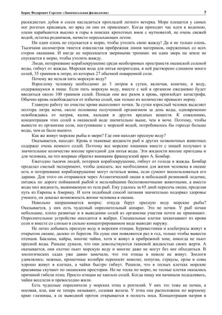 Борис Федорович Сергеев: «Занимательная физиология»
раскидистых дубов и сосен насладиться прохладой легкого ветерка. Море плещется у самых
ног рогатых красавцев, но вряд ли оно их привлекает. Когда приходит час идти к водопою,
олени карабкаются высоко в горы в поисках крохотных ямок с мутноватой, не очень свежей
водой, остатка родничков, начисто пересыхающих летом.
Ни один олень не спускается к морю, чтобы утолить свою жажду! Да и не только олень.
Тысячами километров тянется извилистая прибрежная линия материков, окруженных со всех
сторон океанами. И нигде не пересекается звериными тропами: ни один зверь на земле не
спускается к морю, чтобы утолить жажду.
Люди, потерпевшие кораблекрушение среди необозримых пространств океанской соленой
воды, гибнут от жажды. Морская вода для питья непригодна, в ней растворено слишком много
солей, 35 граммов в литре, из которых 27 обычной поваренной соли.
Почему же нельзя пить морскую воду?
Взрослому человеку необходимо до 3 литров в сутки, включая, конечно, и воду,
содержащуюся в пище. Если пить морскую воду, вместе с ней в организм ежедневно будет
вводиться около 100 граммов солей. Попади они все разом в кровь, произойдет катастрофа.
Обычно кровь освобождается от избытка солей, как только их количество превысит норму.
Главную работу по очистке крови выполняют почки. За сутки взрослый человек выделяет
полтора литра мочи, около половины полученной организмом за день воды, одновременно
освобождаясь от натрия, калия, кальция и других вредных веществ. К сожалению,
концентрация этих солей в океанской воде значительно выше, чем в моче. Поэтому, чтобы
вывести из организма соли, поступившие с морской водой, потребовалось бы гораздо больше
воды, чем ее было выпито.
Как же живут морские рыбы и звери? Где они находят пресную воду?
Оказывается, находят. Кровь и тканевые жидкости рыб и других позвоночных животных
содержат очень немного солей. Поэтому все морские хищники вместе с пищей получают и
значительное количество вполне пригодной для питья воды. Эти жидкости вполне пригодны и
для человека, на что впервые обратил внимание французский врач А. Бомбар.
Ежегодно тысячи людей, потерпев кораблекрушение, гибнут от голода и жажды. Бомбар
проделал смелый эксперимент, чтобы доказать: все необходимое для жизни человека в океане
есть и потерпевшие кораблекрушение могут остаться живы, если сумеют воспользоваться его
дарами. Для этого он отправился через Атлантический океан в небольшой резиновой лодочке,
питаясь по дороге пойманной рыбой и мельчайшими беспозвоночными животными, а вместо
воды пил жидкость, выжимаемую из тела рыб. Ему удалось за 65 дней пересечь океан, проделав
путь из Европы в Америку. И хотя подобный способ питания значительно подорвал здоровье
ученого, он доказал возможность жизни человека в океане.
Невольно напрашивается вопрос: откуда берут пресную воду морские рыбы?
Оказывается, у них есть чудесный опреснительный аппарат. Это не почки. У рыб почки
небольшие, плохо развитые и в выведении солей из организма участия почти не принимают.
Опреснительное устройство находится в жабрах. Специальные клетки захватывают из крови
соли и вместе со слизью в сильно концентрированном виде выводят наружу.
Не легко добывать пресную воду и морским птицам. Буревестники и альбатросы живут в
открытом океане, далеко от берегов. На суше они появляются раз в год, только чтобы вывести
птенцов. Бакланы, кайры, многие чайки, хотя и живут в прибрежной зоне, никогда не пьют
пресной воды. Раньше думали, что они довольствуются тканевой жидкостью своих жертв. А
оказывается, они охотно пьют морскую воду и многие даже не могут без нее обходиться. В
зоологических садах уже давно замечали, что эти птицы в неволе не живут. Зоологи
удивлялись: нежные, крошечные колибри переносят неволю; попугаи, страусы, орлы и совы
хорошо живут в клетках, а чайки быстро гибнут. Решили, что в тесных клетках морские
красавицы скучают по океанским просторам. Но не тоска по морю, не тесные клетки оказались
причиной гибели птиц. Просто птицам не хватало солей. Когда пищу им начинали подсаливать,
чайки веселели и превосходно жили.
Есть чудесные опреснители у морских птиц и рептилий. У них это тоже не почки, а
носовая, или, как ее теперь называют, солевая железа. У птиц она расположена по верхнему
краю глазницы, а ее выводной проток открывается в полость носа. Концентрация натрия в
7
 