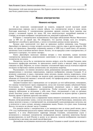 Борис Федорович Сергеев: «Занимательная физиология»
Воплощение этой идеи вполне реально. Век бурного развития химии принесет нам, вероятно, и
еще более удивительные открытия.
Живое электричество
Немного истории
В век гигантских электростанций на планете, покрытой густой паутиной линий
высоковольтных передач, как-то совсем забыли, что электричество вошло в нашу жизнь
благодаря животным. С электрическими явлениями древние египтяне были знакомы еще
четыре с половиной тысячи лет назад. Об этом свидетельствует надгробный памятник в
Соккаре, на котором изображен электрический сом, живущий в верховьях Нила.
В Европе с электричеством познакомились благодаря наблюдениям Фалеса Милетского
еще за 600 лет до нашей эры. Он обнаружил, что кусочек янтаря, если его потереть,
приобретает способность притягивать, а затем и отталкивать разные мелкие предметы.
Больше двух тысячелетий этот факт не привлекал особого внимания, пока Уильяму
Джильберту не пришло в голову потереть кусочки стекла, сургуча, серы и других веществ. Обо
всем, что произошло, Джильберт откровенно написал в 1600 году в своей книге «О магните,
магнитных телах и великом магните земли». Кстати, это он придумал слово «электричество», от
греческого «электрон», что значит «янтарь».
Книга Джильберта несколько оживила интерес к этим явлениям, однако изучение
электричества проводилось разрозненными одиночками и на первых порах никаких выгод
человечеству не сулило.
Неизвестно, когда бы за электричество взялись всерьез, если бы синьоре Гальвани, жене
болонского профессора анатомии, не приходилось самой ходить в мясную лавку за куском
говядины на обед. Впрочем, не только говядины: итальянский народ всегда отличался широтой
взглядов и не брезговал такими деликатесами, как лягушачьи окорочка.
Рассказывают, что именно лягушачьи лапки, развешанные гроздьями на медных крючках,
прикрепленных к железным перекладинам, поразили воображение синьоры Гальвани. К ее
великому удивлению и ужасу, отрезанная лапка лягушки, касаясь железа, вздрагивала, точно
живая. Утверждают, будто синьора так надоела мужу, рассказывая о напугавшем ее явлении,
объясняя его близостью мясника с нечистой силой, что профессор решил сам пойти в лавку и
выяснить, что там происходит.
Луиджи Гальвани знал о проведенных лет за тридцать до того наблюдениях, показавших,
что мышцы человеческого трупа сокращаются, когда они получают разряд лейденской банки.
Естественно, что Гальвани объяснил подергивания лягушачьих лапок в лавке мясника
влиянием разрядов атмосферного электричества. Чтобы успокоить жену, ученый решил
провести наблюдения за лягушками у себя дома. Опыт, поставленный в одну из грозовых
ночей, блестяще удался: лапки мертвой лягушки, подвешенной на медном крючке к решетке
балкона, время от времени дергались как живые.
Ни гроза, ни нечистая сила к сокращению мышц никакого отношения, конечно, не имели.
Видимо, ветер раскачивал тушку, а когда она касалась чугунной балюстрады, замыкалась цепь
между железом и медью, и электрический ток, возникающий в цепи разнородных металлов, как
и полагается в таких случаях, вызывал сокращение мышц. Понять это сумел лишь Александр
Вольта, что ничуть не умаляет заслуг Гальвани.
Его увлекли опыты с электричеством, и он занимался ими до конца своей жизни, уже в
1791 году опубликовав результаты первых наблюдений. Благодаря этим публикациям, а также,
вероятно, и в силу общительного характера синьоры Гальвани, сенсационные слухи о
возможности с помощью электричества «возвращения жизни» мертвому животному быстро
распространились по всей Италии и далеко за ее пределы, захватив воображение мыслящего
человечества и дав пищу для самой смелой фантазии.
Дальнейшие исследования окончательно убедили Гальвани в самой тесной связи жизни и
70
 