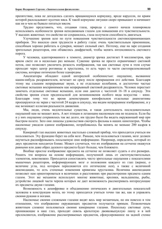 Борис Федорович Сергеев: «Занимательная физиология»
препятствие, пока не догадались сделать вращающуюся кормушку, вроде карусели, по краям
которой раскладывают кусочки мяса. К такой кормушке лягушки скоро привыкают и начинают
как ни в чем не бывало питаться мясом.
Трудно представить, что, создавая глаза, природа с самого начала планировала
использовать особенности зрения неподвижным глазом для повышения его чувствительности.
У высших животных это свойство не сохранилось, глаза получили способность двигаться.
Улучшение зрения шло по пути повышения чувствительности световоспринимающих
приборов. Это вносило свои трудности в работу глаза: очень чувствительным приемникам,
способным хорошо работать в сумерки, мешает сильный свет. Поэтому, еще на заре создания
зрительных рецепторов, они обзавелись диафрагмой, чтобы менять интенсивность светового
порога.
У человека, адаптированного к темноте, диаметр зрачка достигает 8 миллиметров, при
ярком свете он в несколько раз меньше. Сужение зрачка не просто ограничивает световой
поток, оно позволяет увеличить резкость изображения, так как световые лучи в этом случае
проходят через центр роговицы и хрусталика, то есть через те части светопреломляющей
системы, которые оптически более однородны.
Анализаторы обладают одной интересной особенностью: ощущение, вызванное
каким-нибудь раздражителем, исчезает не сразу после прекращения его действия. Благодаря
этому мы слышим непрерывные звуки, а не отдельные колебания, и достаточно частые
световые вспышки воспринимаем как непрерывный световой раздражитель. Человек перестает
замечать отдельные световые вспышки, если они даются с частотой 16–18 в секунду. Эти
свойства зрения стали предпосылкой для возникновения особого вида искусства – кино.
Благодаря тому что во время демонстрации кинофильмов отдельные диапозитивы
проецируются на экран с частотой 24 кадра в секунду, мы видим непрерывное изображение, и у
нас возникает иллюзия реальности движения.
Мы, люди, очень медлительные существа, и такая длительность последовательных
ощущений нам не мешает жить. А вот птицам и летающим насекомым она не подошла. Если бы
и у них ощущение сохранялось так же долго, им трудно было бы видеть окружающий мир при
быстром полете. Зато они лишены удовольствия смотреть фильмы в наших кинотеатрах. Чтобы
насекомые увидели единое изображение, потребовалось бы менять не меньше 200 кадров в
секунду.
Камерный глаз высших животных настолько сложный прибор, что приходится учиться им
пользоваться. Эту функцию берет на себя мозг. Раньше, чем пользоваться глазами, мозг должен
научиться расшифровывать посылаемую ими информацию. Например, определять, который из
двух предметов находится ближе. Может случиться, что их изображения на сетчатке окажутся
равными или даже образ далекого предмета будет больше, чем ближнего.
Вообще простое изображение предмета на сетчатке не позволяет судить о его размерах.
Решить эти вопросы на основе информации, полученной лишь от светочувствительных
элементов, невозможно. Приходится сопоставлять чисто зрительные ощущения с показателями
мышечных рецепторов, информирующих мозг о положении каждого из глаз (вернее, о
величине угла, под которым пересекаются его оптические оси), а также с величиной
аккомодации, то есть степенью изменения кривизны хрусталика. Величина аккомодации
позволяет нам ориентироваться в величинах и расстояниях при рассмотрении предмета одним
глазом. Этот же механизм используют многие животные, кролики, вальдшнепы, рыбы,
устройство лицевой части черепа которых не дает возможность рассматривать интересующие
их предметы двумя глазами.
Возможность к дешифровке и объединению оптических и двигательных показателей
заложена в конструкции мозга, но этому приходится учиться точно так же, как и управлять
своими руками и ногами.
Насекомые своими сложными глазами видят весь мир мозаичным, но им повезло в том
отношении, что изображение окружающих предметов получается прямым. Позвоночным
животным сложнее пользоваться своими камерными глазами. Поскольку световые лучи,
проникающие в наш глаз, проходят сквозь крохотную двояковыпуклую линзу и в ней
преломляются, изображение рассматриваемых предметов, сфокусированное на задней стенке
90
 