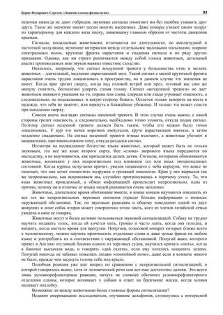 Борис Федорович Сергеев: «Занимательная физиология»
пеночки никогда не дают гибридов, звуковые сигналы помогают им без ошибки узнавать друг
друга. Такое же значение имеют песни многих насекомых. Даже комары узнают своих подруг
по характерному для каждого вида писку, зависящему главным образом от частоты движения
крыльев.
Сигналы, посылаемые животными, отличаются по длительности, по амплитудной и
частотной модуляции, величине интервалов между отдельными звуковыми посылками, ширине
спектральных полос, крутизне фронта нарастания и спадения сигнала и по ряду других
признаков. Однако, как ни строго различаются между собой голоса животных, детальный
анализ производимых ими звуков выявил известное сходство.
Оказалось, например, что сигнал воздушной тревоги у большинства птиц и мелких
животных – длительный, медленно нарастающий звук. Такой сигнал с малой крутизной фронта
нарастания очень трудно локализовать в пространстве, но в данном случае это значения не
имеет. Когда враг грозит сверху, когда над головой ястреб или орел, готовый вас сию же
минуту схватить, бесполезно удирать сломя голову. Сигнал «воздушной тревоги» не дает
животным никакого указания на то, справа или слева, спереди или сзади угрожает опасность, а
следовательно, не подсказывает, в какую сторону бежать. Остается только замереть на месте в
надежде, что тебя не заметят, или юркнуть в ближайшее убежище. И только это может спасти
при нападении сверху.
Совсем иначе выглядят сигналы наземной тревоги. В этом случае очень важно, с какой
стороны грозит опасность, а следовательно, необходимо точно уловить, откуда подан сигнал.
Поэтому сигнал наземной тревоги должен быть таким, чтобы его можно было точно
локализовать. У кур это пачки коротких импульсов, круто нарастающих вначале, а затем
медленно спадающих. На сигнал наземной тревоги птицы взлетают, а животные убегают в
направлении, противоположном тому, откуда раздался сигнал.
Несмотря на неожиданное богатство языка животных, который может быть не только
звуковым, это все же язык второго сорта. Все «слова» звериного языка передаются по
наследству, а не выучиваются, как приходится делать детям. Сигналы, которыми обмениваются
животные, возникают у них непроизвольно под влиянием тех или иных эмоциональных
состояний. Когда курица испуганно кричит, увидев падающего с неба коршуна, это вовсе не
означает, что она хочет оповестить подружек о грозящей опасности. Крик у нее вырвался так
же непроизвольно, как вскрикиваем мы, случайно притронувшись к горячему утюгу. То, что
язык животных врожденный, а обмен информацией происходит непроизвольно, одна из
причин, почему он в отличие от языка людей развивается очень медленно.
Животные, длительное время обитающие вместе, в конце концов научаются извлекать из
все тех же непроизвольных звуковых сигналов гораздо больше информации о нюансах
окружающей обстановки. Так, по звуковым реакциям и общему поведению одной из двух
живущих в доме собак вторая может совершенно точно знать, кого из членов хозяйской семьи
увидела в окне ее товарка.
Животные могут и более активно пользоваться звуковой сигнализацией. Собаку не трудно
научить подавать голос, когда ей хочется пить, громко и часто лаять, когда она голодна, и
визжать, когда настало время для прогулки. Попугаев, голосовой аппарат которых ближе всего
к человеческому, можно научить произносить отдельные слова и даже целые фразы на любом
языке и употреблять их в соответствии с окружающей обстановкой. Попугай жако, которого
привез в Англию отставной боцман одного из торговых судов, научился кричать «пить», когда
в баночке высыхала вода, и говорить «дай салата», если ему хотелось пощипать зелени.
Попугай никогда не забывал пожелать людям «спокойной ночи», даже если в комнате никого
не было, прежде чем засунуть голову себе под крыло.
Подобная реакция уже шаг вперед по сравнению с непроизвольной сигнализацией, о
которой говорилось выше, хотя от человеческой речи они все еще достаточно далеки. Это всего
лишь условнорефлекторные реакции, ничуть не сложнее обычного условнорефлекторного
отделения слюны, которое возникает у собаки в ответ на бренчание миски, когда хозяин
наливает похлебку.
Возможны ли между животными более сложные формы сигнализации?
Недавно американские исследователи, изучавшие дельфинов, столкнулись с интересной
93
 