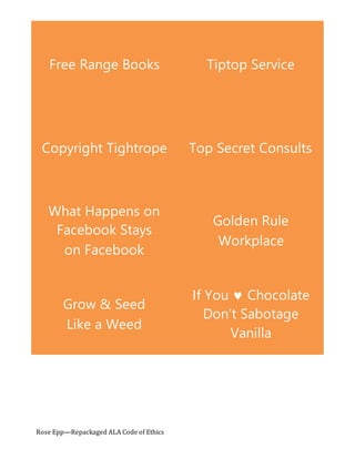 Tiptop ServiceFree Range Books
Top Secret ConsultsCopyright Tightrope
Golden Rule
Workplace
What Happens on
Facebook Stays
on Facebook
If You  Chocolate
Don’t Sabotage
Vanilla
Grow & Seed
Like a Weed
Rose Epp—Repackaged ALA Code of Ethics
 