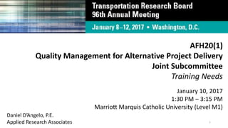 AFH20(1)
Quality Management for Alternative Project Delivery
Joint Subcommittee
Training Needs
January 10, 2017
1:30 PM – 3:15 PM
Marriott Marquis Catholic University (Level M1)
Daniel D’Angelo, P.E.
Applied Research Associates 1
 