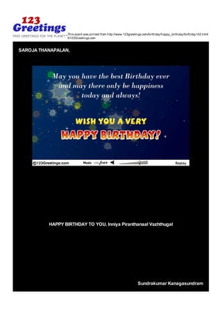 This ecard was printed from http://www.123greetings.com/birthday/happy_birthday/birthday142.html
                 ©123Greetings.com


SAROJA THANAPALAN,




          HAPPY BIRTHDAY TO YOU. Inniya Piranthanaal Vazhthugal




                                                                Sundrakumar Kanagasundram
 