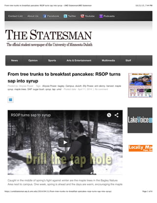 10/21/15, 7:44 PMFrom tree trunks to breakfast pancakes: RSOP turns sap into syrup - UMD StatesmanUMD Statesman
Page 1 of 6https://umdstatesman.wp.d.umn.edu/2014/04/11/from-tree-trunks-to-breakfast-pancakes-rsop-turns-sap-into-syrup/
Contact List About Us Facebook Twitter Youtube Podcasts
From tree trunks to breakfast pancakes: RSOP turns
sap into syrup
Posted by: Aloysia Power Tags: Aloysia Power, bagley, Campus, duluth, Elly Power, erin denny, harvest, maple
syrup, maple trees, SAP, sugar bush, syrup, tap, umd Posted date: April 11, 2014 | No comment
RSOP turns sap to syrup
Caught in the middle of spring’s ﬁght against winter are the maple trees in the Bagley Nature
Area next to campus. One week, spring is ahead and the days are warm, encouraging the maple
News Opinion Sports Arts & Entertainment Multimedia Staﬀ
 