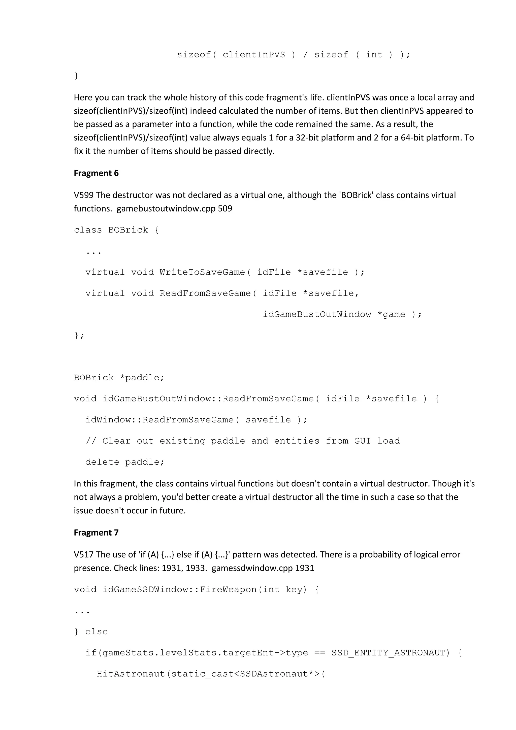 sizeof( clientInPVS ) / sizeof ( int ) ); } Here you can track the whole history of this code fragment's life. clientInPVS was once a local array and sizeof(clientInPVS)/sizeof(int) indeed calculated the number of items. But then clientInPVS appeared to be passed as a parameter into a function, while the code remained the same. As a result, the sizeof(clientInPVS)/sizeof(int) value always equals 1 for a 32-bit platform and 2 for a 64-bit platform. To fix it the number of items should be passed directly. Fragment 6 V599 The destructor was not declared as a virtual one, although the 'BOBrick' class contains virtual functions. gamebustoutwindow.cpp 509 class BOBrick { ... virtual void WriteToSaveGame( idFile *savefile ); virtual void ReadFromSaveGame( idFile *savefile, idGameBustOutWindow *game ); }; BOBrick *paddle; void idGameBustOutWindow::ReadFromSaveGame( idFile *savefile ) { idWindow::ReadFromSaveGame( savefile ); // Clear out existing paddle and entities from GUI load delete paddle; In this fragment, the class contains virtual functions but doesn't contain a virtual destructor. Though it's not always a problem, you'd better create a virtual destructor all the time in such a case so that the issue doesn't occur in future. Fragment 7 V517 The use of 'if (A) {...} else if (A) {...}' pattern was detected. There is a probability of logical error presence. Check lines: 1931, 1933. gamessdwindow.cpp 1931 void idGameSSDWindow::FireWeapon(int key) { ... } else if(gameStats.levelStats.targetEnt->type == SSD_ENTITY_ASTRONAUT) { HitAstronaut(static_cast<SSDAstronaut*>( 