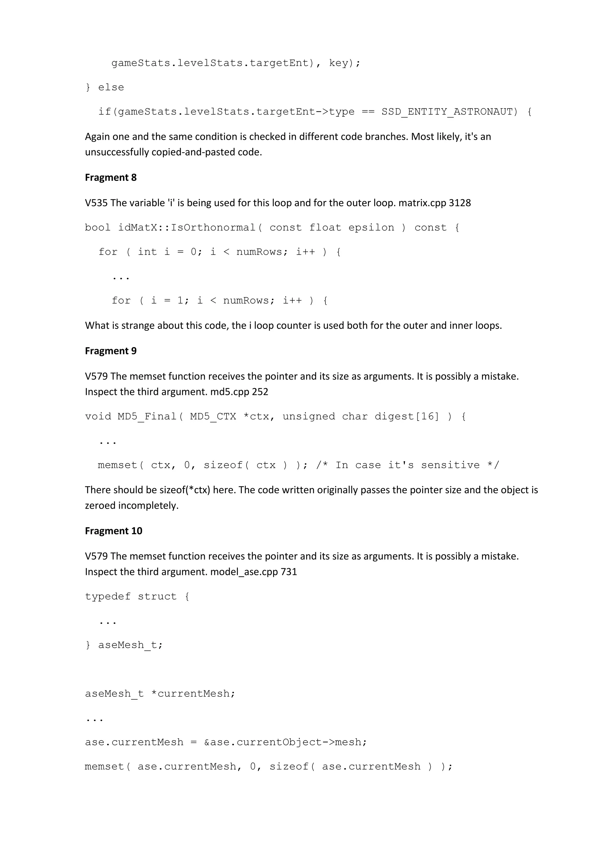 gameStats.levelStats.targetEnt), key); } else if(gameStats.levelStats.targetEnt->type == SSD_ENTITY_ASTRONAUT) { Again one and the same condition is checked in different code branches. Most likely, it's an unsuccessfully copied-and-pasted code. Fragment 8 V535 The variable 'i' is being used for this loop and for the outer loop. matrix.cpp 3128 bool idMatX::IsOrthonormal( const float epsilon ) const { for ( int i = 0; i < numRows; i++ ) { ... for ( i = 1; i < numRows; i++ ) { What is strange about this code, the i loop counter is used both for the outer and inner loops. Fragment 9 V579 The memset function receives the pointer and its size as arguments. It is possibly a mistake. Inspect the third argument. md5.cpp 252 void MD5_Final( MD5_CTX *ctx, unsigned char digest[16] ) { ... memset( ctx, 0, sizeof( ctx ) ); /* In case it's sensitive */ There should be sizeof(*ctx) here. The code written originally passes the pointer size and the object is zeroed incompletely. Fragment 10 V579 The memset function receives the pointer and its size as arguments. It is possibly a mistake. Inspect the third argument. model_ase.cpp 731 typedef struct { ... } aseMesh_t; aseMesh_t *currentMesh; ... ase.currentMesh = &ase.currentObject->mesh; memset( ase.currentMesh, 0, sizeof( ase.currentMesh ) ); 