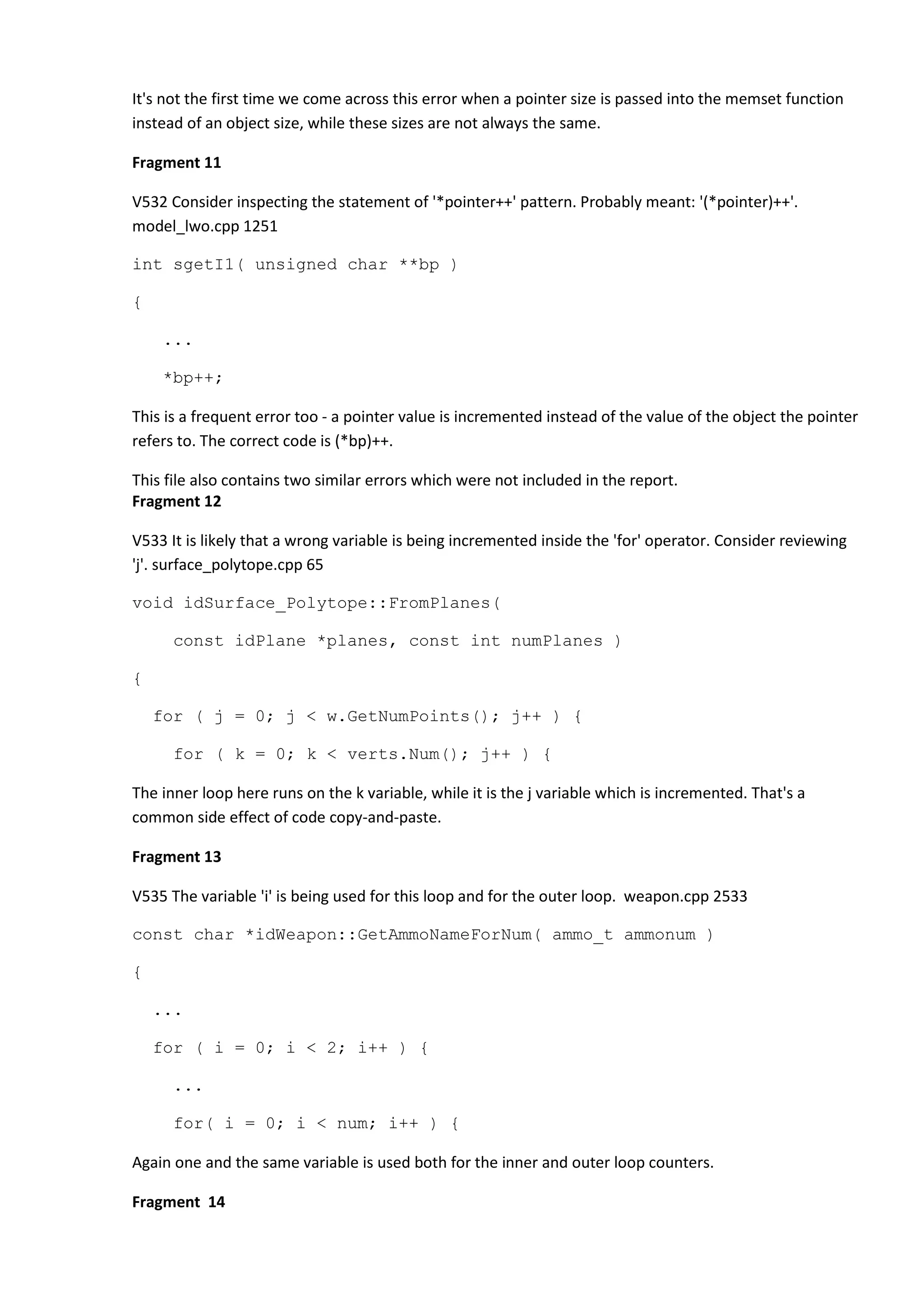 It's not the first time we come across this error when a pointer size is passed into the memset function instead of an object size, while these sizes are not always the same. Fragment 11 V532 Consider inspecting the statement of '*pointer++' pattern. Probably meant: '(*pointer)++'. model_lwo.cpp 1251 int sgetI1( unsigned char **bp ) { ... *bp++; This is a frequent error too - a pointer value is incremented instead of the value of the object the pointer refers to. The correct code is (*bp)++. This file also contains two similar errors which were not included in the report. Fragment 12 V533 It is likely that a wrong variable is being incremented inside the 'for' operator. Consider reviewing 'j'. surface_polytope.cpp 65 void idSurface_Polytope::FromPlanes( const idPlane *planes, const int numPlanes ) { for ( j = 0; j < w.GetNumPoints(); j++ ) { for ( k = 0; k < verts.Num(); j++ ) { The inner loop here runs on the k variable, while it is the j variable which is incremented. That's a common side effect of code copy-and-paste. Fragment 13 V535 The variable 'i' is being used for this loop and for the outer loop. weapon.cpp 2533 const char *idWeapon::GetAmmoNameForNum( ammo_t ammonum ) { ... for ( i = 0; i < 2; i++ ) { ... for( i = 0; i < num; i++ ) { Again one and the same variable is used both for the inner and outer loop counters. Fragment 14 