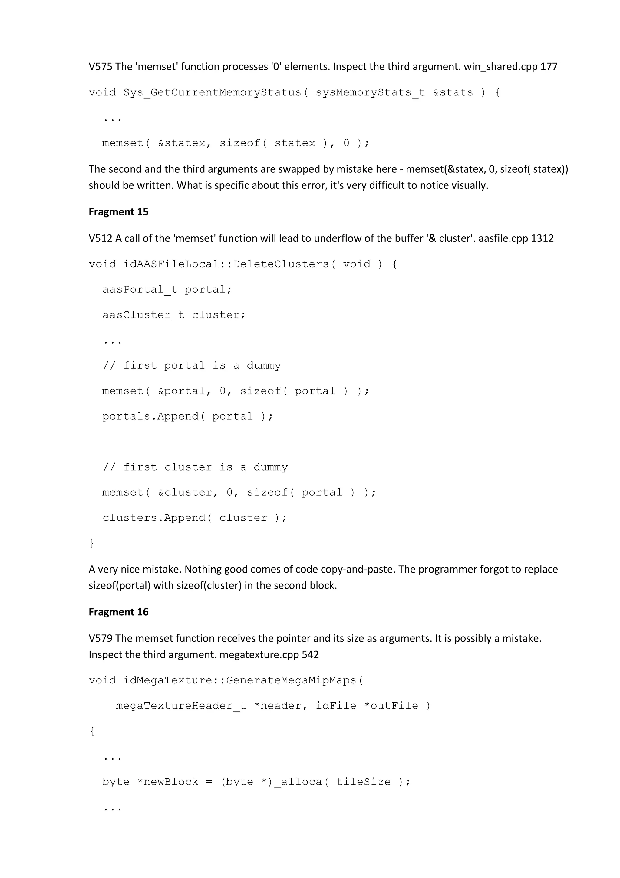 V575 The 'memset' function processes '0' elements. Inspect the third argument. win_shared.cpp 177 void Sys_GetCurrentMemoryStatus( sysMemoryStats_t &stats ) { ... memset( &statex, sizeof( statex ), 0 ); The second and the third arguments are swapped by mistake here - memset(&statex, 0, sizeof( statex)) should be written. What is specific about this error, it's very difficult to notice visually. Fragment 15 V512 A call of the 'memset' function will lead to underflow of the buffer '& cluster'. aasfile.cpp 1312 void idAASFileLocal::DeleteClusters( void ) { aasPortal_t portal; aasCluster_t cluster; ... // first portal is a dummy memset( &portal, 0, sizeof( portal ) ); portals.Append( portal ); // first cluster is a dummy memset( &cluster, 0, sizeof( portal ) ); clusters.Append( cluster ); } A very nice mistake. Nothing good comes of code copy-and-paste. The programmer forgot to replace sizeof(portal) with sizeof(cluster) in the second block. Fragment 16 V579 The memset function receives the pointer and its size as arguments. It is possibly a mistake. Inspect the third argument. megatexture.cpp 542 void idMegaTexture::GenerateMegaMipMaps( megaTextureHeader_t *header, idFile *outFile ) { ... byte *newBlock = (byte *)_alloca( tileSize ); ... 