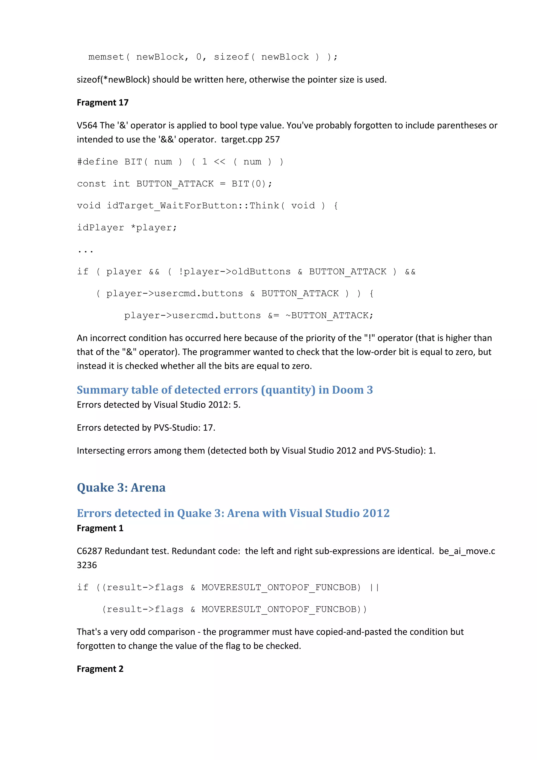 memset( newBlock, 0, sizeof( newBlock ) ); sizeof(*newBlock) should be written here, otherwise the pointer size is used. Fragment 17 V564 The '&' operator is applied to bool type value. You've probably forgotten to include parentheses or intended to use the '&&' operator. target.cpp 257 #define BIT( num ) ( 1 << ( num ) ) const int BUTTON_ATTACK = BIT(0); void idTarget_WaitForButton::Think( void ) { idPlayer *player; ... if ( player && ( !player->oldButtons & BUTTON_ATTACK ) && ( player->usercmd.buttons & BUTTON_ATTACK ) ) { player->usercmd.buttons &= ~BUTTON_ATTACK; An incorrect condition has occurred here because of the priority of the "!" operator (that is higher than that of the "&" operator). The programmer wanted to check that the low-order bit is equal to zero, but instead it is checked whether all the bits are equal to zero. Summary table of detected errors (quantity) in Doom 3 Errors detected by Visual Studio 2012: 5. Errors detected by PVS-Studio: 17. Intersecting errors among them (detected both by Visual Studio 2012 and PVS-Studio): 1. Quake 3: Arena Errors detected in Quake 3: Arena with Visual Studio 2012 Fragment 1 C6287 Redundant test. Redundant code: the left and right sub-expressions are identical. be_ai_move.c 3236 if ((result->flags & MOVERESULT_ONTOPOF_FUNCBOB) || (result->flags & MOVERESULT_ONTOPOF_FUNCBOB)) That's a very odd comparison - the programmer must have copied-and-pasted the condition but forgotten to change the value of the flag to be checked. Fragment 2 