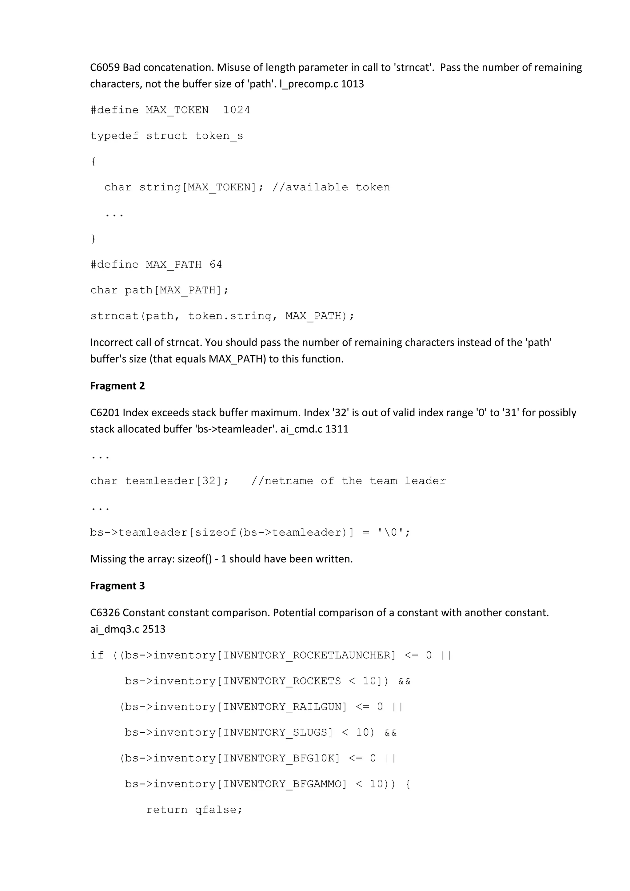 C6059 Bad concatenation. Misuse of length parameter in call to 'strncat'. Pass the number of remaining characters, not the buffer size of 'path'. l_precomp.c 1013 #define MAX_TOKEN 1024 typedef struct token_s { char string[MAX_TOKEN]; //available token ... } #define MAX_PATH 64 char path[MAX_PATH]; strncat(path, token.string, MAX_PATH); Incorrect call of strncat. You should pass the number of remaining characters instead of the 'path' buffer's size (that equals MAX_PATH) to this function. Fragment 2 C6201 Index exceeds stack buffer maximum. Index '32' is out of valid index range '0' to '31' for possibly stack allocated buffer 'bs->teamleader'. ai_cmd.c 1311 ... char teamleader[32]; //netname of the team leader ... bs->teamleader[sizeof(bs->teamleader)] = '0'; Missing the array: sizeof() - 1 should have been written. Fragment 3 C6326 Constant constant comparison. Potential comparison of a constant with another constant. ai_dmq3.c 2513 if ((bs->inventory[INVENTORY_ROCKETLAUNCHER] <= 0 || bs->inventory[INVENTORY_ROCKETS < 10]) && (bs->inventory[INVENTORY_RAILGUN] <= 0 || bs->inventory[INVENTORY_SLUGS] < 10) && (bs->inventory[INVENTORY_BFG10K] <= 0 || bs->inventory[INVENTORY_BFGAMMO] < 10)) { return qfalse; 