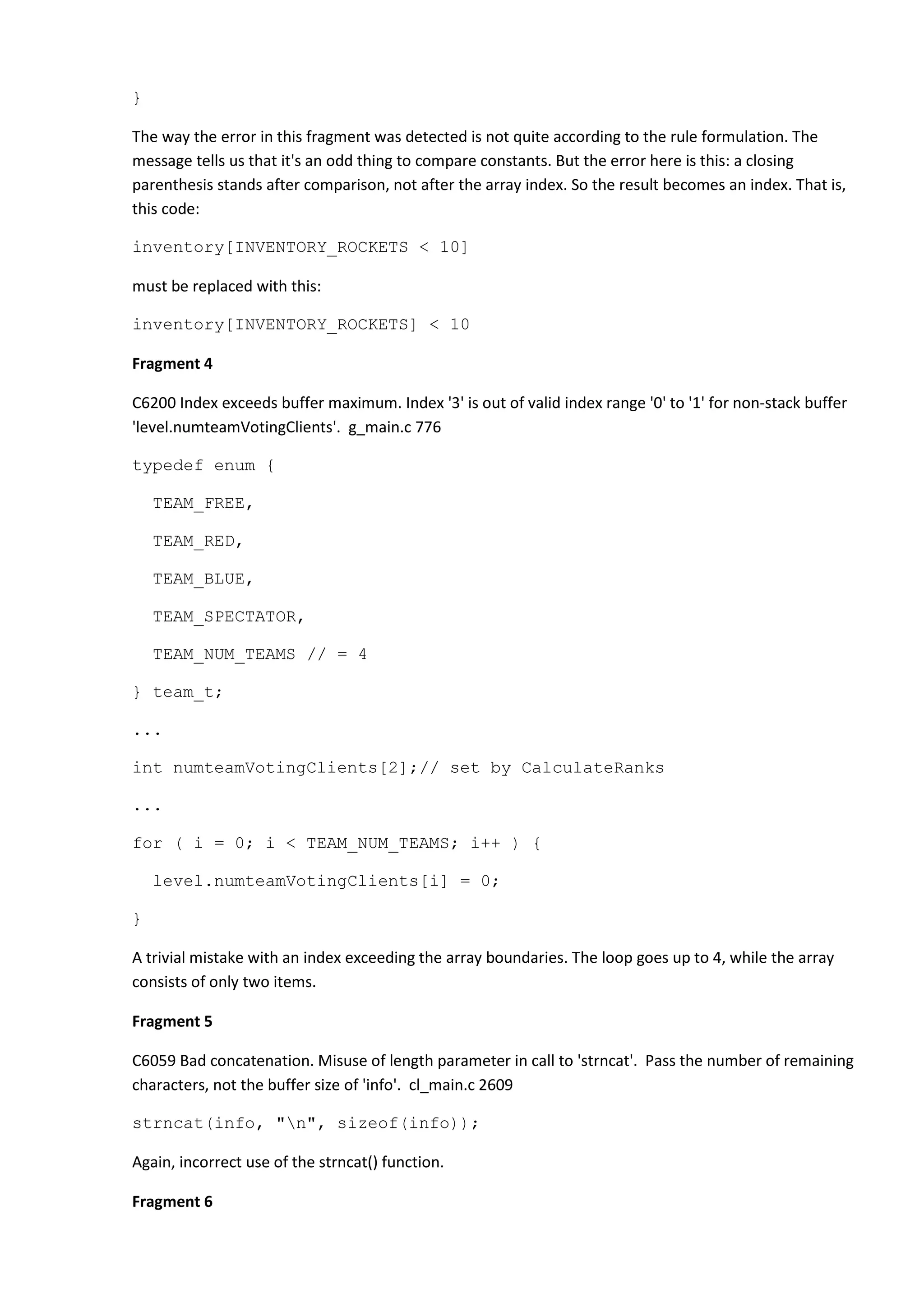 } The way the error in this fragment was detected is not quite according to the rule formulation. The message tells us that it's an odd thing to compare constants. But the error here is this: a closing parenthesis stands after comparison, not after the array index. So the result becomes an index. That is, this code: inventory[INVENTORY_ROCKETS < 10] must be replaced with this: inventory[INVENTORY_ROCKETS] < 10 Fragment 4 C6200 Index exceeds buffer maximum. Index '3' is out of valid index range '0' to '1' for non-stack buffer 'level.numteamVotingClients'. g_main.c 776 typedef enum { TEAM_FREE, TEAM_RED, TEAM_BLUE, TEAM_SPECTATOR, TEAM_NUM_TEAMS // = 4 } team_t; ... int numteamVotingClients[2];// set by CalculateRanks ... for ( i = 0; i < TEAM_NUM_TEAMS; i++ ) { level.numteamVotingClients[i] = 0; } A trivial mistake with an index exceeding the array boundaries. The loop goes up to 4, while the array consists of only two items. Fragment 5 C6059 Bad concatenation. Misuse of length parameter in call to 'strncat'. Pass the number of remaining characters, not the buffer size of 'info'. cl_main.c 2609 strncat(info, "n", sizeof(info)); Again, incorrect use of the strncat() function. Fragment 6 