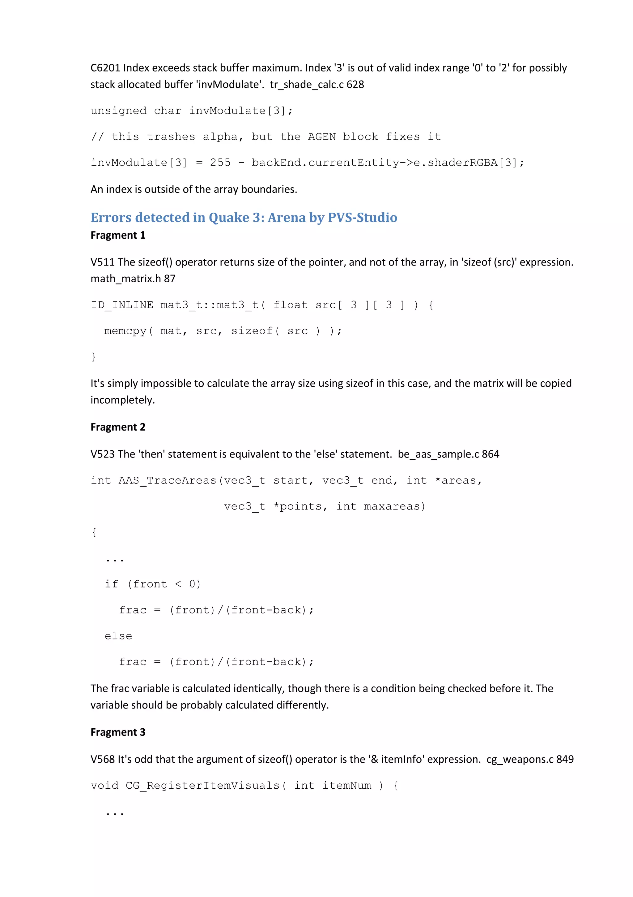 C6201 Index exceeds stack buffer maximum. Index '3' is out of valid index range '0' to '2' for possibly stack allocated buffer 'invModulate'. tr_shade_calc.c 628 unsigned char invModulate[3]; // this trashes alpha, but the AGEN block fixes it invModulate[3] = 255 - backEnd.currentEntity->e.shaderRGBA[3]; An index is outside of the array boundaries. Errors detected in Quake 3: Arena by PVS-Studio Fragment 1 V511 The sizeof() operator returns size of the pointer, and not of the array, in 'sizeof (src)' expression. math_matrix.h 87 ID_INLINE mat3_t::mat3_t( float src[ 3 ][ 3 ] ) { memcpy( mat, src, sizeof( src ) ); } It's simply impossible to calculate the array size using sizeof in this case, and the matrix will be copied incompletely. Fragment 2 V523 The 'then' statement is equivalent to the 'else' statement. be_aas_sample.c 864 int AAS_TraceAreas(vec3_t start, vec3_t end, int *areas, vec3_t *points, int maxareas) { ... if (front < 0) frac = (front)/(front-back); else frac = (front)/(front-back); The frac variable is calculated identically, though there is a condition being checked before it. The variable should be probably calculated differently. Fragment 3 V568 It's odd that the argument of sizeof() operator is the '& itemInfo' expression. cg_weapons.c 849 void CG_RegisterItemVisuals( int itemNum ) { ... 
