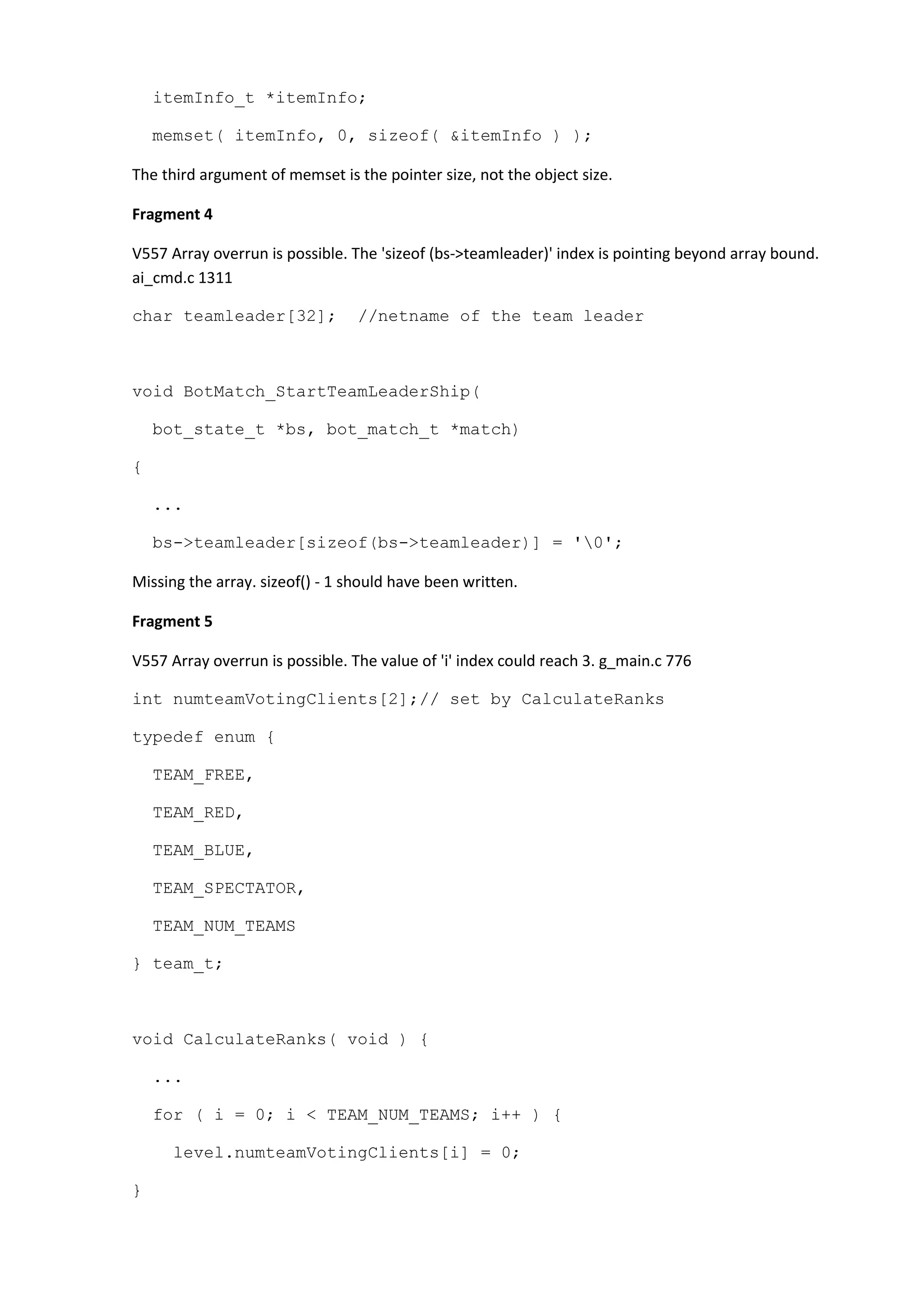 itemInfo_t *itemInfo; memset( itemInfo, 0, sizeof( &itemInfo ) ); The third argument of memset is the pointer size, not the object size. Fragment 4 V557 Array overrun is possible. The 'sizeof (bs->teamleader)' index is pointing beyond array bound. ai_cmd.c 1311 char teamleader[32]; //netname of the team leader void BotMatch_StartTeamLeaderShip( bot_state_t *bs, bot_match_t *match) { ... bs->teamleader[sizeof(bs->teamleader)] = '0'; Missing the array. sizeof() - 1 should have been written. Fragment 5 V557 Array overrun is possible. The value of 'i' index could reach 3. g_main.c 776 int numteamVotingClients[2];// set by CalculateRanks typedef enum { TEAM_FREE, TEAM_RED, TEAM_BLUE, TEAM_SPECTATOR, TEAM_NUM_TEAMS } team_t; void CalculateRanks( void ) { ... for ( i = 0; i < TEAM_NUM_TEAMS; i++ ) { level.numteamVotingClients[i] = 0; } 