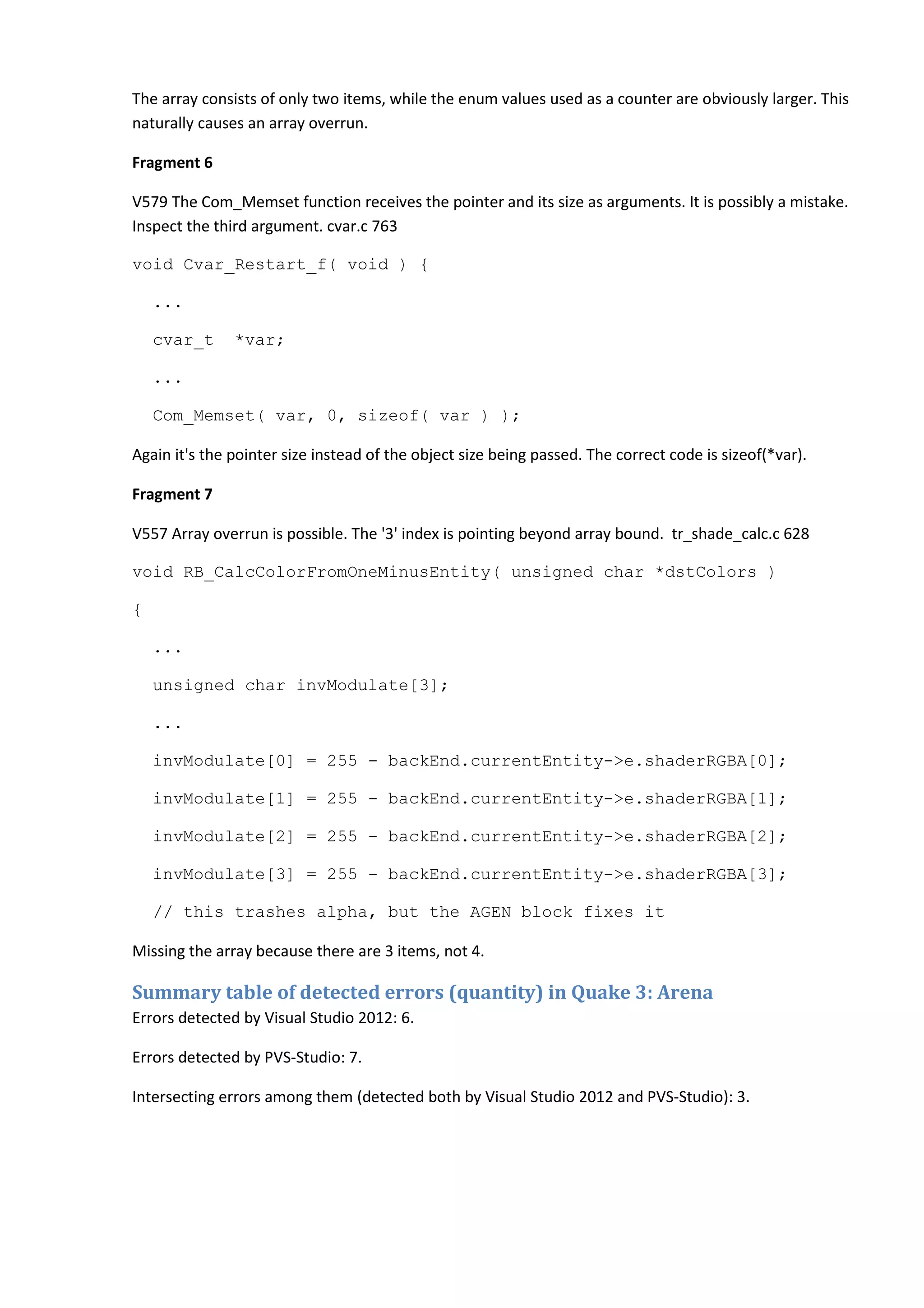 The array consists of only two items, while the enum values used as a counter are obviously larger. This naturally causes an array overrun. Fragment 6 V579 The Com_Memset function receives the pointer and its size as arguments. It is possibly a mistake. Inspect the third argument. cvar.c 763 void Cvar_Restart_f( void ) { ... cvar_t *var; ... Com_Memset( var, 0, sizeof( var ) ); Again it's the pointer size instead of the object size being passed. The correct code is sizeof(*var). Fragment 7 V557 Array overrun is possible. The '3' index is pointing beyond array bound. tr_shade_calc.c 628 void RB_CalcColorFromOneMinusEntity( unsigned char *dstColors ) { ... unsigned char invModulate[3]; ... invModulate[0] = 255 - backEnd.currentEntity->e.shaderRGBA[0]; invModulate[1] = 255 - backEnd.currentEntity->e.shaderRGBA[1]; invModulate[2] = 255 - backEnd.currentEntity->e.shaderRGBA[2]; invModulate[3] = 255 - backEnd.currentEntity->e.shaderRGBA[3]; // this trashes alpha, but the AGEN block fixes it Missing the array because there are 3 items, not 4. Summary table of detected errors (quantity) in Quake 3: Arena Errors detected by Visual Studio 2012: 6. Errors detected by PVS-Studio: 7. Intersecting errors among them (detected both by Visual Studio 2012 and PVS-Studio): 3. 