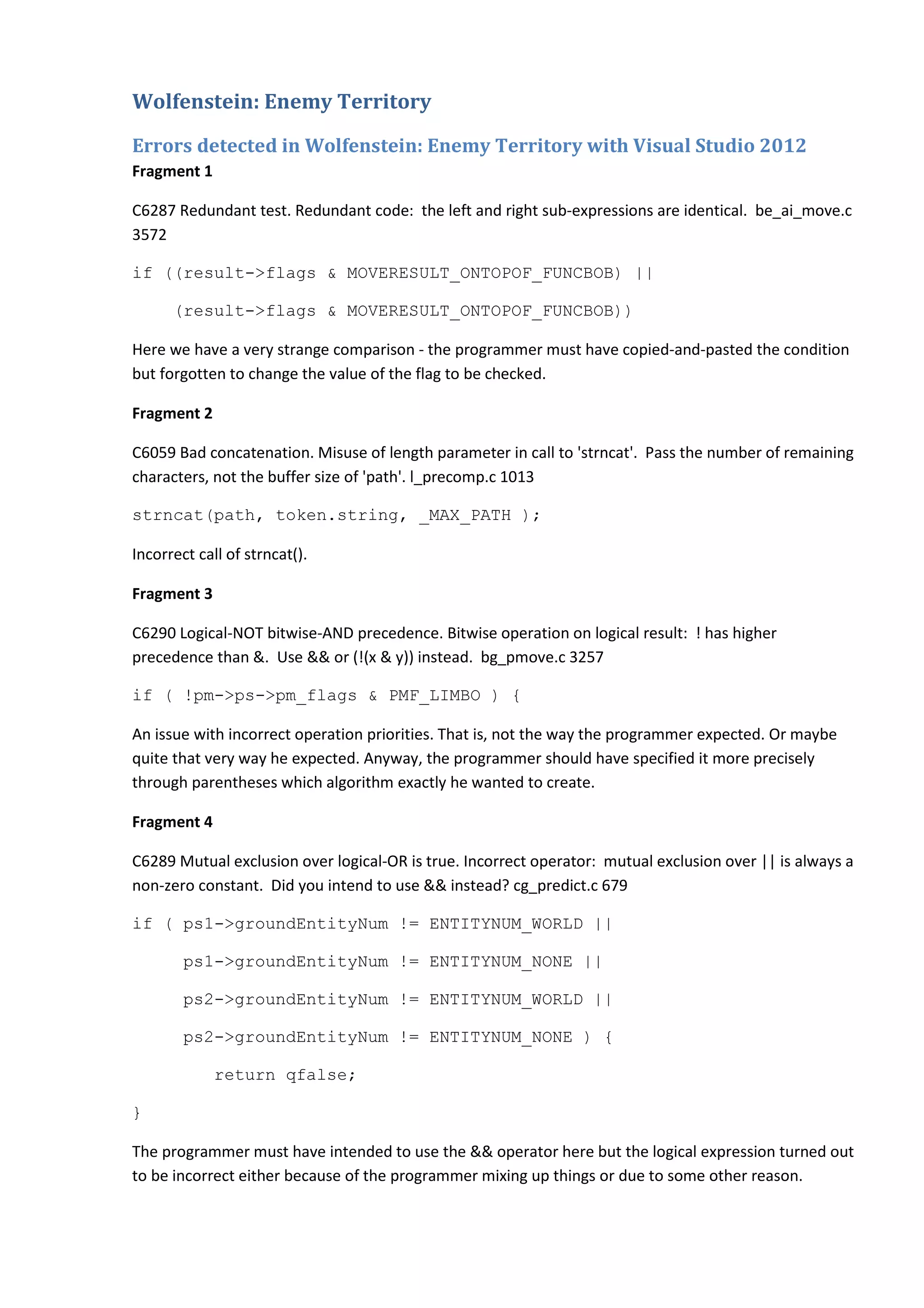 Wolfenstein: Enemy Territory Errors detected in Wolfenstein: Enemy Territory with Visual Studio 2012 Fragment 1 C6287 Redundant test. Redundant code: the left and right sub-expressions are identical. be_ai_move.c 3572 if ((result->flags & MOVERESULT_ONTOPOF_FUNCBOB) || (result->flags & MOVERESULT_ONTOPOF_FUNCBOB)) Here we have a very strange comparison - the programmer must have copied-and-pasted the condition but forgotten to change the value of the flag to be checked. Fragment 2 C6059 Bad concatenation. Misuse of length parameter in call to 'strncat'. Pass the number of remaining characters, not the buffer size of 'path'. l_precomp.c 1013 strncat(path, token.string, _MAX_PATH ); Incorrect call of strncat(). Fragment 3 C6290 Logical-NOT bitwise-AND precedence. Bitwise operation on logical result: ! has higher precedence than &. Use && or (!(x & y)) instead. bg_pmove.c 3257 if ( !pm->ps->pm_flags & PMF_LIMBO ) { An issue with incorrect operation priorities. That is, not the way the programmer expected. Or maybe quite that very way he expected. Anyway, the programmer should have specified it more precisely through parentheses which algorithm exactly he wanted to create. Fragment 4 C6289 Mutual exclusion over logical-OR is true. Incorrect operator: mutual exclusion over || is always a non-zero constant. Did you intend to use && instead? cg_predict.c 679 if ( ps1->groundEntityNum != ENTITYNUM_WORLD || ps1->groundEntityNum != ENTITYNUM_NONE || ps2->groundEntityNum != ENTITYNUM_WORLD || ps2->groundEntityNum != ENTITYNUM_NONE ) { return qfalse; } The programmer must have intended to use the && operator here but the logical expression turned out to be incorrect either because of the programmer mixing up things or due to some other reason. 