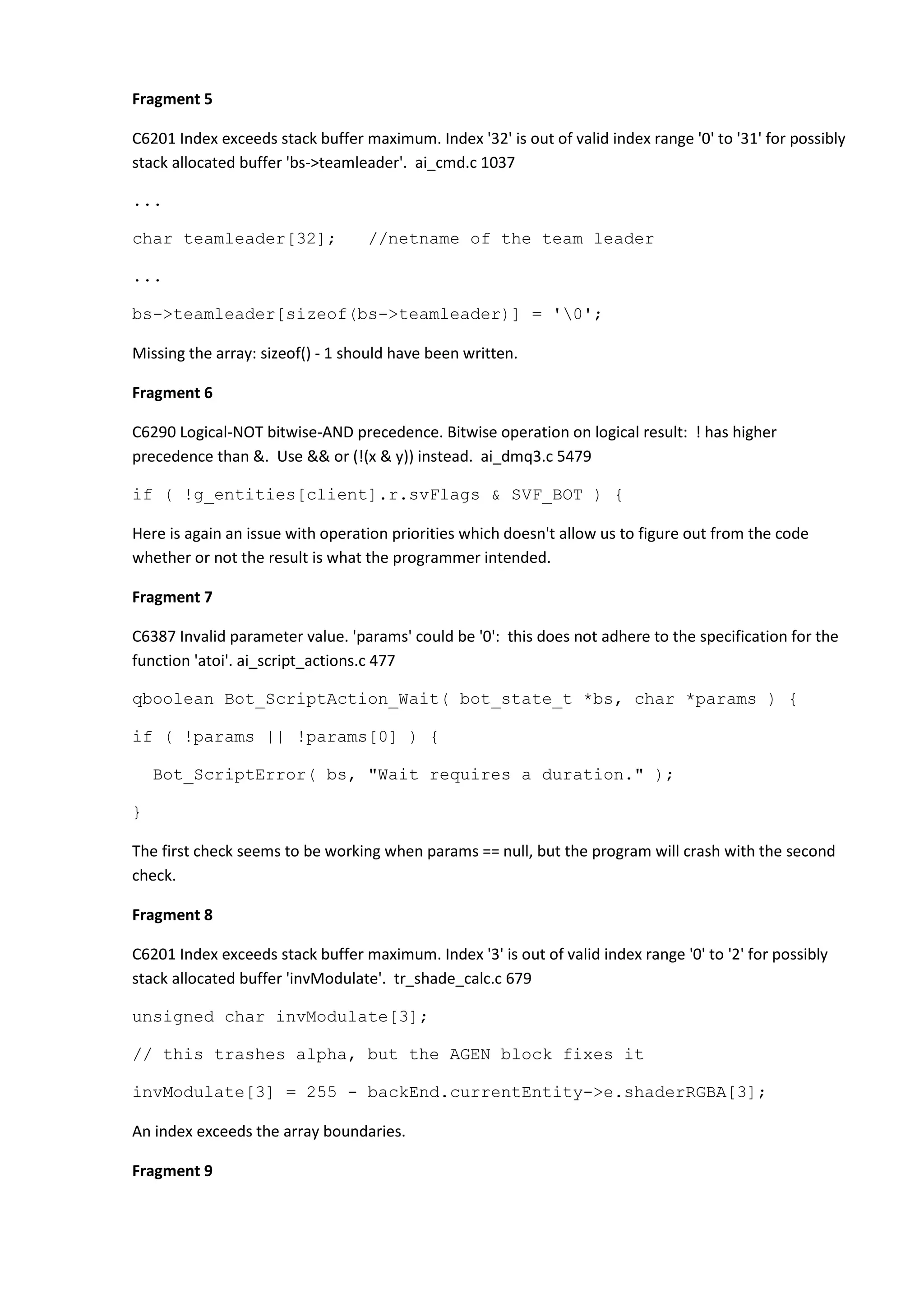 Fragment 5 C6201 Index exceeds stack buffer maximum. Index '32' is out of valid index range '0' to '31' for possibly stack allocated buffer 'bs->teamleader'. ai_cmd.c 1037 ... char teamleader[32]; //netname of the team leader ... bs->teamleader[sizeof(bs->teamleader)] = '0'; Missing the array: sizeof() - 1 should have been written. Fragment 6 C6290 Logical-NOT bitwise-AND precedence. Bitwise operation on logical result: ! has higher precedence than &. Use && or (!(x & y)) instead. ai_dmq3.c 5479 if ( !g_entities[client].r.svFlags & SVF_BOT ) { Here is again an issue with operation priorities which doesn't allow us to figure out from the code whether or not the result is what the programmer intended. Fragment 7 C6387 Invalid parameter value. 'params' could be '0': this does not adhere to the specification for the function 'atoi'. ai_script_actions.c 477 qboolean Bot_ScriptAction_Wait( bot_state_t *bs, char *params ) { if ( !params || !params[0] ) { Bot_ScriptError( bs, "Wait requires a duration." ); } The first check seems to be working when params == null, but the program will crash with the second check. Fragment 8 C6201 Index exceeds stack buffer maximum. Index '3' is out of valid index range '0' to '2' for possibly stack allocated buffer 'invModulate'. tr_shade_calc.c 679 unsigned char invModulate[3]; // this trashes alpha, but the AGEN block fixes it invModulate[3] = 255 - backEnd.currentEntity->e.shaderRGBA[3]; An index exceeds the array boundaries. Fragment 9 
