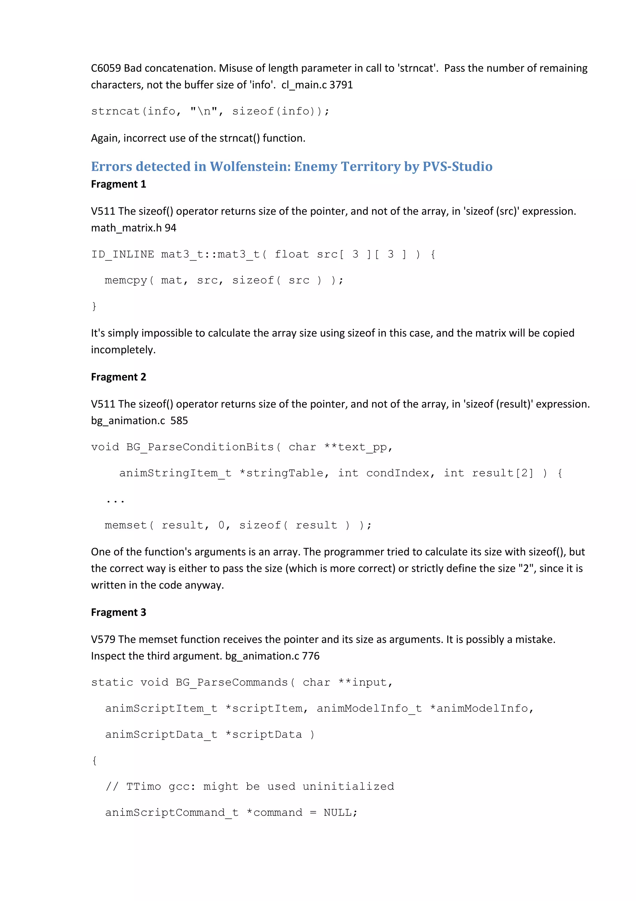 C6059 Bad concatenation. Misuse of length parameter in call to 'strncat'. Pass the number of remaining characters, not the buffer size of 'info'. cl_main.c 3791 strncat(info, "n", sizeof(info)); Again, incorrect use of the strncat() function. Errors detected in Wolfenstein: Enemy Territory by PVS-Studio Fragment 1 V511 The sizeof() operator returns size of the pointer, and not of the array, in 'sizeof (src)' expression. math_matrix.h 94 ID_INLINE mat3_t::mat3_t( float src[ 3 ][ 3 ] ) { memcpy( mat, src, sizeof( src ) ); } It's simply impossible to calculate the array size using sizeof in this case, and the matrix will be copied incompletely. Fragment 2 V511 The sizeof() operator returns size of the pointer, and not of the array, in 'sizeof (result)' expression. bg_animation.c 585 void BG_ParseConditionBits( char **text_pp, animStringItem_t *stringTable, int condIndex, int result[2] ) { ... memset( result, 0, sizeof( result ) ); One of the function's arguments is an array. The programmer tried to calculate its size with sizeof(), but the correct way is either to pass the size (which is more correct) or strictly define the size "2", since it is written in the code anyway. Fragment 3 V579 The memset function receives the pointer and its size as arguments. It is possibly a mistake. Inspect the third argument. bg_animation.c 776 static void BG_ParseCommands( char **input, animScriptItem_t *scriptItem, animModelInfo_t *animModelInfo, animScriptData_t *scriptData ) { // TTimo gcc: might be used uninitialized animScriptCommand_t *command = NULL; 