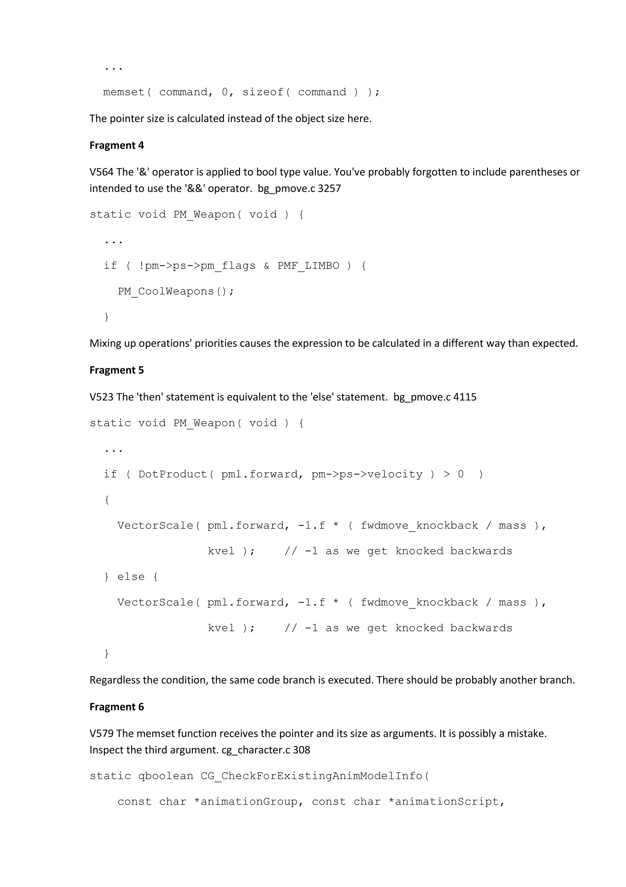 ... memset( command, 0, sizeof( command ) ); The pointer size is calculated instead of the object size here. Fragment 4 V564 The '&' operator is applied to bool type value. You've probably forgotten to include parentheses or intended to use the '&&' operator. bg_pmove.c 3257 static void PM_Weapon( void ) { ... if ( !pm->ps->pm_flags & PMF_LIMBO ) { PM_CoolWeapons(); } Mixing up operations' priorities causes the expression to be calculated in a different way than expected. Fragment 5 V523 The 'then' statement is equivalent to the 'else' statement. bg_pmove.c 4115 static void PM_Weapon( void ) { ... if ( DotProduct( pml.forward, pm->ps->velocity ) > 0 ) { VectorScale( pml.forward, -1.f * ( fwdmove_knockback / mass ), kvel ); // -1 as we get knocked backwards } else { VectorScale( pml.forward, -1.f * ( fwdmove_knockback / mass ), kvel ); // -1 as we get knocked backwards } Regardless the condition, the same code branch is executed. There should be probably another branch. Fragment 6 V579 The memset function receives the pointer and its size as arguments. It is possibly a mistake. Inspect the third argument. cg_character.c 308 static qboolean CG_CheckForExistingAnimModelInfo( const char *animationGroup, const char *animationScript, 