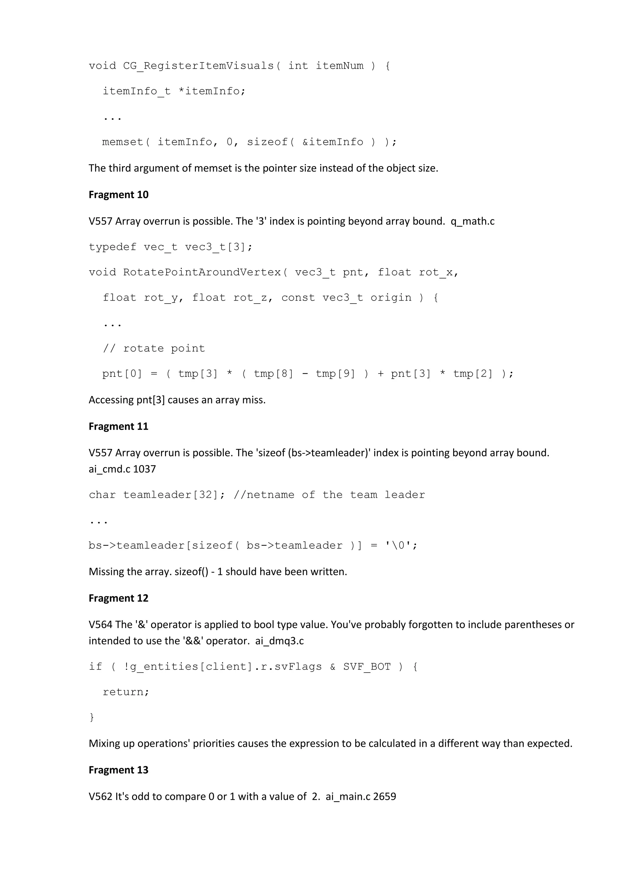 void CG_RegisterItemVisuals( int itemNum ) { itemInfo_t *itemInfo; ... memset( itemInfo, 0, sizeof( &itemInfo ) ); The third argument of memset is the pointer size instead of the object size. Fragment 10 V557 Array overrun is possible. The '3' index is pointing beyond array bound. q_math.c typedef vec_t vec3_t[3]; void RotatePointAroundVertex( vec3_t pnt, float rot_x, float rot_y, float rot_z, const vec3_t origin ) { ... // rotate point pnt[0] = ( tmp[3] * ( tmp[8] - tmp[9] ) + pnt[3] * tmp[2] ); Accessing pnt[3] causes an array miss. Fragment 11 V557 Array overrun is possible. The 'sizeof (bs->teamleader)' index is pointing beyond array bound. ai_cmd.c 1037 char teamleader[32]; //netname of the team leader ... bs->teamleader[sizeof( bs->teamleader )] = '0'; Missing the array. sizeof() - 1 should have been written. Fragment 12 V564 The '&' operator is applied to bool type value. You've probably forgotten to include parentheses or intended to use the '&&' operator. ai_dmq3.c if ( !g_entities[client].r.svFlags & SVF_BOT ) { return; } Mixing up operations' priorities causes the expression to be calculated in a different way than expected. Fragment 13 V562 It's odd to compare 0 or 1 with a value of 2. ai_main.c 2659 