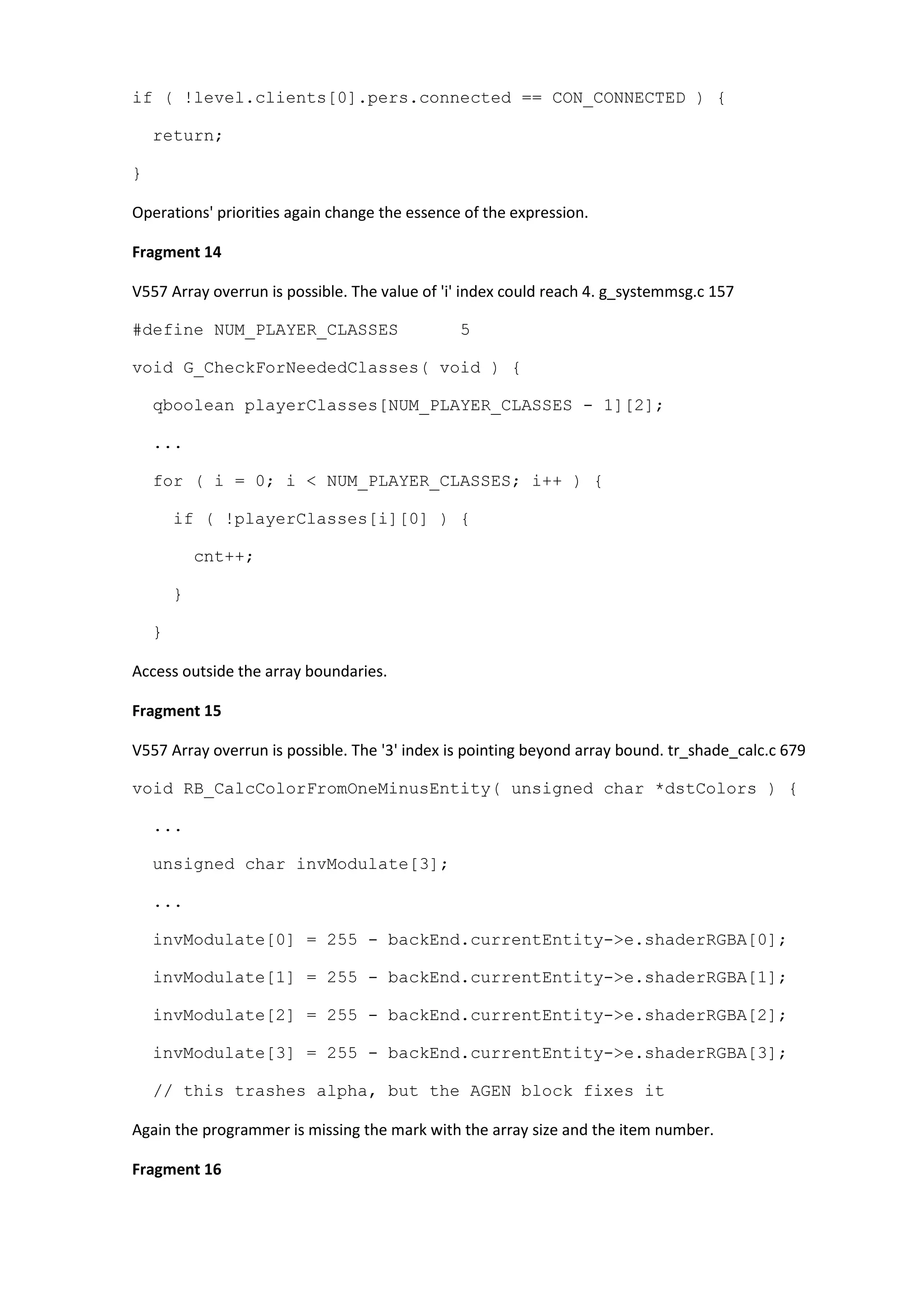 if ( !level.clients[0].pers.connected == CON_CONNECTED ) { return; } Operations' priorities again change the essence of the expression. Fragment 14 V557 Array overrun is possible. The value of 'i' index could reach 4. g_systemmsg.c 157 #define NUM_PLAYER_CLASSES 5 void G_CheckForNeededClasses( void ) { qboolean playerClasses[NUM_PLAYER_CLASSES - 1][2]; ... for ( i = 0; i < NUM_PLAYER_CLASSES; i++ ) { if ( !playerClasses[i][0] ) { cnt++; } } Access outside the array boundaries. Fragment 15 V557 Array overrun is possible. The '3' index is pointing beyond array bound. tr_shade_calc.c 679 void RB_CalcColorFromOneMinusEntity( unsigned char *dstColors ) { ... unsigned char invModulate[3]; ... invModulate[0] = 255 - backEnd.currentEntity->e.shaderRGBA[0]; invModulate[1] = 255 - backEnd.currentEntity->e.shaderRGBA[1]; invModulate[2] = 255 - backEnd.currentEntity->e.shaderRGBA[2]; invModulate[3] = 255 - backEnd.currentEntity->e.shaderRGBA[3]; // this trashes alpha, but the AGEN block fixes it Again the programmer is missing the mark with the array size and the item number. Fragment 16 