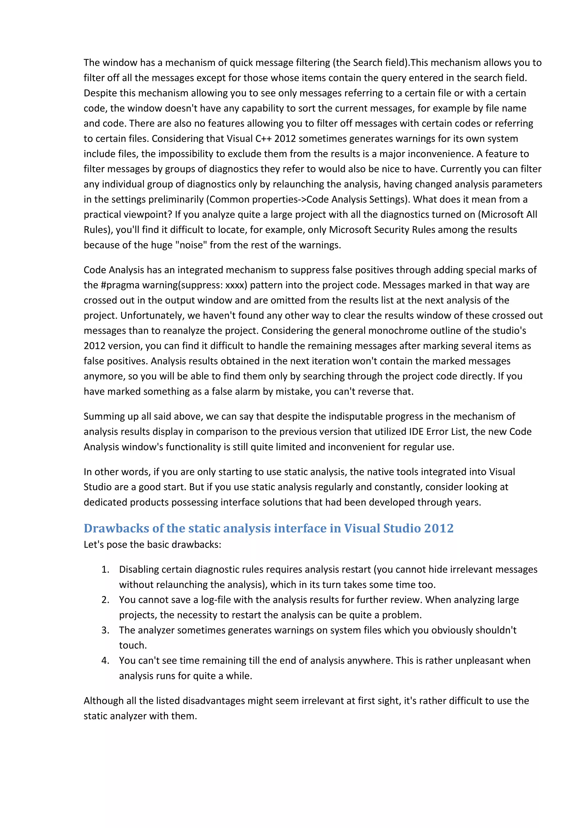The window has a mechanism of quick message filtering (the Search field).This mechanism allows you to filter off all the messages except for those whose items contain the query entered in the search field. Despite this mechanism allowing you to see only messages referring to a certain file or with a certain code, the window doesn't have any capability to sort the current messages, for example by file name and code. There are also no features allowing you to filter off messages with certain codes or referring to certain files. Considering that Visual C++ 2012 sometimes generates warnings for its own system include files, the impossibility to exclude them from the results is a major inconvenience. A feature to filter messages by groups of diagnostics they refer to would also be nice to have. Currently you can filter any individual group of diagnostics only by relaunching the analysis, having changed analysis parameters in the settings preliminarily (Common properties->Code Analysis Settings). What does it mean from a practical viewpoint? If you analyze quite a large project with all the diagnostics turned on (Microsoft All Rules), you'll find it difficult to locate, for example, only Microsoft Security Rules among the results because of the huge "noise" from the rest of the warnings. Code Analysis has an integrated mechanism to suppress false positives through adding special marks of the #pragma warning(suppress: xxxx) pattern into the project code. Messages marked in that way are crossed out in the output window and are omitted from the results list at the next analysis of the project. Unfortunately, we haven't found any other way to clear the results window of these crossed out messages than to reanalyze the project. Considering the general monochrome outline of the studio's 2012 version, you can find it difficult to handle the remaining messages after marking several items as false positives. Analysis results obtained in the next iteration won't contain the marked messages anymore, so you will be able to find them only by searching through the project code directly. If you have marked something as a false alarm by mistake, you can't reverse that. Summing up all said above, we can say that despite the indisputable progress in the mechanism of analysis results display in comparison to the previous version that utilized IDE Error List, the new Code Analysis window's functionality is still quite limited and inconvenient for regular use. In other words, if you are only starting to use static analysis, the native tools integrated into Visual Studio are a good start. But if you use static analysis regularly and constantly, consider looking at dedicated products possessing interface solutions that had been developed through years. Drawbacks of the static analysis interface in Visual Studio 2012 Let's pose the basic drawbacks: 1. Disabling certain diagnostic rules requires analysis restart (you cannot hide irrelevant messages without relaunching the analysis), which in its turn takes some time too. 2. You cannot save a log-file with the analysis results for further review. When analyzing large projects, the necessity to restart the analysis can be quite a problem. 3. The analyzer sometimes generates warnings on system files which you obviously shouldn't touch. 4. You can't see time remaining till the end of analysis anywhere. This is rather unpleasant when analysis runs for quite a while. Although all the listed disadvantages might seem irrelevant at first sight, it's rather difficult to use the static analyzer with them. 
