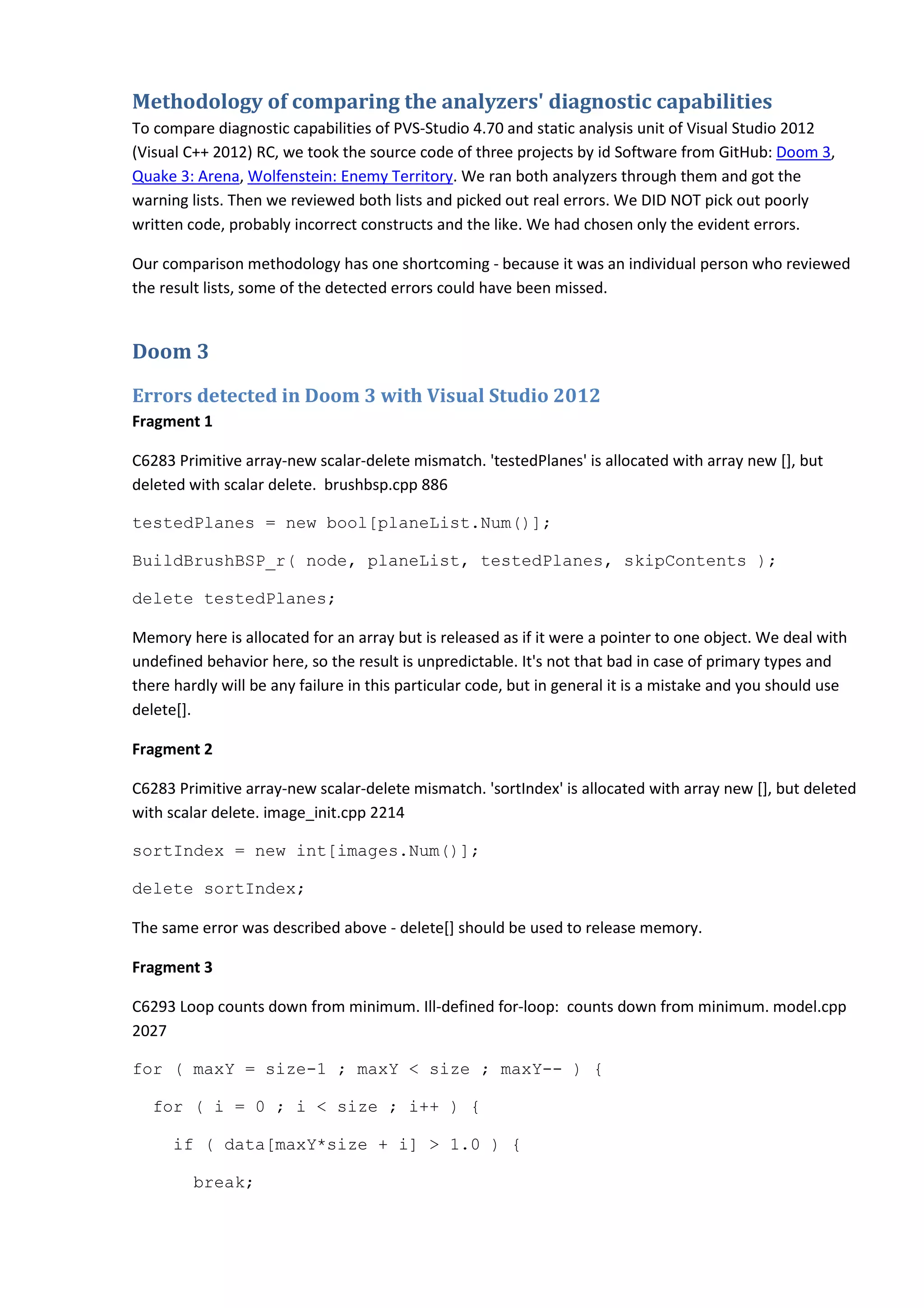 Methodology of comparing the analyzers' diagnostic capabilities To compare diagnostic capabilities of PVS-Studio 4.70 and static analysis unit of Visual Studio 2012 (Visual C++ 2012) RC, we took the source code of three projects by id Software from GitHub: Doom 3, Quake 3: Arena, Wolfenstein: Enemy Territory. We ran both analyzers through them and got the warning lists. Then we reviewed both lists and picked out real errors. We DID NOT pick out poorly written code, probably incorrect constructs and the like. We had chosen only the evident errors. Our comparison methodology has one shortcoming - because it was an individual person who reviewed the result lists, some of the detected errors could have been missed. Doom 3 Errors detected in Doom 3 with Visual Studio 2012 Fragment 1 C6283 Primitive array-new scalar-delete mismatch. 'testedPlanes' is allocated with array new [], but deleted with scalar delete. brushbsp.cpp 886 testedPlanes = new bool[planeList.Num()]; BuildBrushBSP_r( node, planeList, testedPlanes, skipContents ); delete testedPlanes; Memory here is allocated for an array but is released as if it were a pointer to one object. We deal with undefined behavior here, so the result is unpredictable. It's not that bad in case of primary types and there hardly will be any failure in this particular code, but in general it is a mistake and you should use delete[]. Fragment 2 C6283 Primitive array-new scalar-delete mismatch. 'sortIndex' is allocated with array new [], but deleted with scalar delete. image_init.cpp 2214 sortIndex = new int[images.Num()]; delete sortIndex; The same error was described above - delete[] should be used to release memory. Fragment 3 C6293 Loop counts down from minimum. Ill-defined for-loop: counts down from minimum. model.cpp 2027 for ( maxY = size-1 ; maxY < size ; maxY-- ) { for ( i = 0 ; i < size ; i++ ) { if ( data[maxY*size + i] > 1.0 ) { break; 