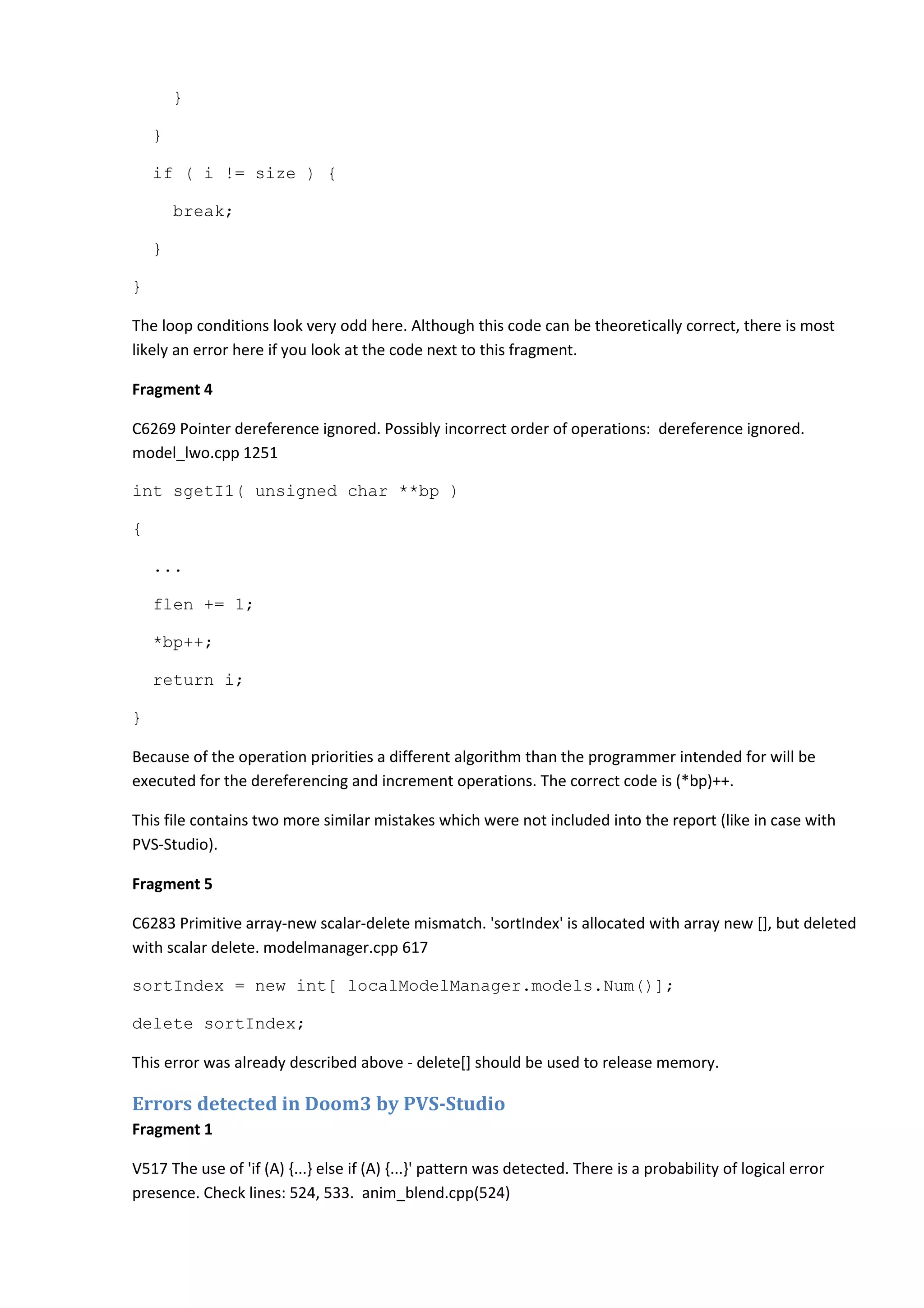 } } if ( i != size ) { break; } } The loop conditions look very odd here. Although this code can be theoretically correct, there is most likely an error here if you look at the code next to this fragment. Fragment 4 C6269 Pointer dereference ignored. Possibly incorrect order of operations: dereference ignored. model_lwo.cpp 1251 int sgetI1( unsigned char **bp ) { ... flen += 1; *bp++; return i; } Because of the operation priorities a different algorithm than the programmer intended for will be executed for the dereferencing and increment operations. The correct code is (*bp)++. This file contains two more similar mistakes which were not included into the report (like in case with PVS-Studio). Fragment 5 C6283 Primitive array-new scalar-delete mismatch. 'sortIndex' is allocated with array new [], but deleted with scalar delete. modelmanager.cpp 617 sortIndex = new int[ localModelManager.models.Num()]; delete sortIndex; This error was already described above - delete[] should be used to release memory. Errors detected in Doom3 by PVS-Studio Fragment 1 V517 The use of 'if (A) {...} else if (A) {...}' pattern was detected. There is a probability of logical error presence. Check lines: 524, 533. anim_blend.cpp(524) 