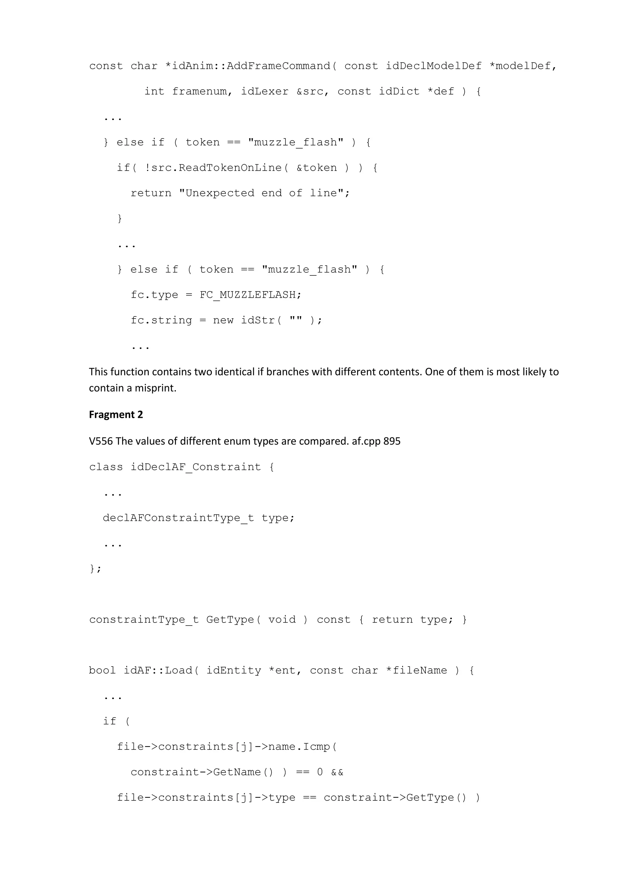 const char *idAnim::AddFrameCommand( const idDeclModelDef *modelDef, int framenum, idLexer &src, const idDict *def ) { ... } else if ( token == "muzzle_flash" ) { if( !src.ReadTokenOnLine( &token ) ) { return "Unexpected end of line"; } ... } else if ( token == "muzzle_flash" ) { fc.type = FC_MUZZLEFLASH; fc.string = new idStr( "" ); ... This function contains two identical if branches with different contents. One of them is most likely to contain a misprint. Fragment 2 V556 The values of different enum types are compared. af.cpp 895 class idDeclAF_Constraint { ... declAFConstraintType_t type; ... }; constraintType_t GetType( void ) const { return type; } bool idAF::Load( idEntity *ent, const char *fileName ) { ... if ( file->constraints[j]->name.Icmp( constraint->GetName() ) == 0 && file->constraints[j]->type == constraint->GetType() ) 