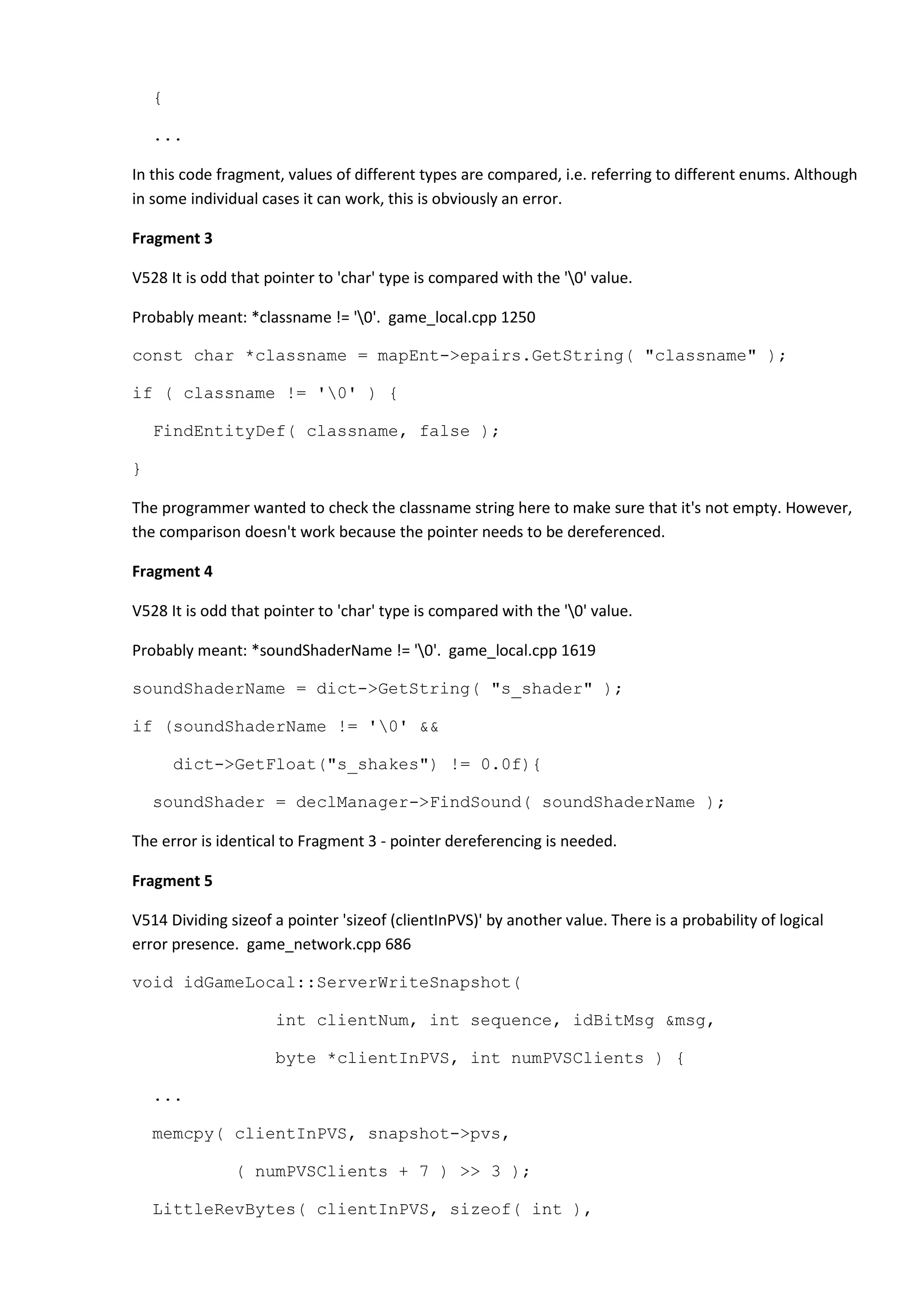 { ... In this code fragment, values of different types are compared, i.e. referring to different enums. Although in some individual cases it can work, this is obviously an error. Fragment 3 V528 It is odd that pointer to 'char' type is compared with the '0' value. Probably meant: *classname != '0'. game_local.cpp 1250 const char *classname = mapEnt->epairs.GetString( "classname" ); if ( classname != '0' ) { FindEntityDef( classname, false ); } The programmer wanted to check the classname string here to make sure that it's not empty. However, the comparison doesn't work because the pointer needs to be dereferenced. Fragment 4 V528 It is odd that pointer to 'char' type is compared with the '0' value. Probably meant: *soundShaderName != '0'. game_local.cpp 1619 soundShaderName = dict->GetString( "s_shader" ); if (soundShaderName != '0' && dict->GetFloat("s_shakes") != 0.0f){ soundShader = declManager->FindSound( soundShaderName ); The error is identical to Fragment 3 - pointer dereferencing is needed. Fragment 5 V514 Dividing sizeof a pointer 'sizeof (clientInPVS)' by another value. There is a probability of logical error presence. game_network.cpp 686 void idGameLocal::ServerWriteSnapshot( int clientNum, int sequence, idBitMsg &msg, byte *clientInPVS, int numPVSClients ) { ... memcpy( clientInPVS, snapshot->pvs, ( numPVSClients + 7 ) >> 3 ); LittleRevBytes( clientInPVS, sizeof( int ), 