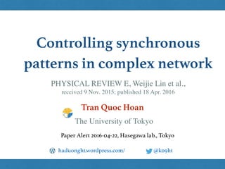 Controlling synchronous
patterns in complex network
Tran Quoc Hoan
@k09hthaduonght.wordpress.com/
Paper Alert 2016-04-22, Hasegawa lab., Tokyo
The University of Tokyo
PHYSICAL REVIEW E, Weijie Lin et al.,  
received 9 Nov. 2015; published 18 Apr. 2016
 