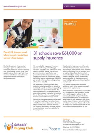 www.schoolsbuyingclub.com                                                                      CASE STUDY




                                                                                               SPOTLIGHT ON
                                                                                               PAYROLL




Payroll, HR, insurance and
telecoms costs needn’t take
                                            31 schools save £61,000 on
up your whole budget.                       supply insurance
Don’t under estimate the amount of          We were asked by a group of 31 primary           We selected the key requirements for each
money you spend on ‘other’ services,        schools, which had purchased supply              school such as excess days, maternity cover
these costs can quickly mount up, leaving   insurance from their Local Authority for many    requirements, levels of stress cover, as well as
your school budget looking tighter than     years, to establish whether their existing       uniform information from all providers such
you’d imagined.  Catering to field trips,   provision remained cost effective and            as additional benefits and whether their
insurance to textbooks and software to      provide like for like comparisons from a         cover included pre-existing conditions and
professional services can all equal         range of providers. We were able to identify     created a template to show these specific
significant savings…                        £61,000 of savings at an average of £2,000       requirements like for like against current
                                            per school, with one school making savings       costs, highlighting the potential savings from
                                            of more than £12,000.                            each provider.
                                            We developed a simple, consistent data           This process enabled head teachers to
                                            collection tool which enabled the schools to     quickly see which of the quotes most closely
                                            individually provide us with summary staffing    matched their requirements.
                                            information and recent absence data. We
                                                                                             Head teachers of small primary schools often
                                            then provided data in a consistent way to all
                                                                                             lack the resources, time or capacity to liaise
                                            potential providers to ensure that we received
                                                                                             with multiple suppliers (all keen to do
                                            like for like information from suppliers and
                                                                                             business), be able to compare like for like
                                            tailored quotations for individual schools.
                                                                                             proposals and then make sound decisions
                                            Comparing insurance quotations, when each        based upon not only price but a wide range
                                            is provided in a different format and often      of other factors important to their individual
                                            with different terms and conditions does not     school’s circumstances. We can help you to
                                            help schools to make balanced decisions.         do this by using our own resources to do the
                                            We therefore developed a template, tailored      time-consuming data gathering for you.
                                            to each individual school to enable like for
                                            like comparison.




                                                                                             Contact us
                                                                                             Schools’ Buying Club
                                                                                             Lower Ground Floor, Eastgate,
                                                                                             3 Castle Street, Manchester M3 4LZ
                                                                                             Telephone: 0845 257 7050
                                                          Powered by                         Email: contact@schoolsbuyingclub.com
 