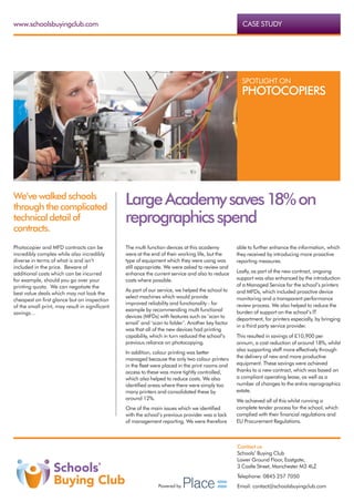 www.schoolsbuyingclub.com                                                                           CASE STUDY




                                                                                                    SPOTLIGHT ON
                                                                                                    PHOTOCOPIERS




We’ve walked schools
through the complicated
                                                Large Academy saves 18% on
technical detail of                             reprographics spend
contracts.
Photocopier and MFD contracts can be            The multi function devices at this academy        able to further enhance the information, which
incredibly complex while also incredibly        were at the end of their working life, but the    they received by introducing more proactive
diverse in terms of what is and isn’t           type of equipment which they were using was       reporting measures.
included in the price.  Beware of               still appropriate. We were asked to review and
additional costs which can be incurred          enhance the current service and also to reduce    Lastly, as part of the new contract, ongoing
for example, should you go over your            costs where possible.                             support was also enhanced by the introduction
printing quota.  We can negotiate the                                                             of a Managed Service for the school’s printers
                                                As part of our service, we helped the school to   and MFDs, which included proactive device
best value deals which may not look the
                                                select machines which would provide               monitoring and a transparent performance
cheapest on first glance but on inspection
                                                improved reliability and functionality - for      review process. We also helped to reduce the
of the small print, may result in significant
                                                example by recommending multi functional          burden of support on the school’s IT
savings…
                                                devices (MFDs) with features such as ‘scan to     department, for printers especially, by bringing
                                                email’ and ‘scan to folder’. Another key factor
                                                                                                  in a third party service provider.
                                                was that all of the new devices had printing
                                                capability, which in turn reduced the school’s    This resulted in savings of £10,900 per
                                                previous reliance on photocopying.                annum, a cost reduction of around 18%, whilst
                                                                                                  also supporting staff more effectively through
                                                In addition, colour printing was better
                                                managed because the only two colour printers      the delivery of new and more productive
                                                in the fleet were placed in the print rooms and   equipment. These savings were achieved
                                                access to these was more tightly controlled,      thanks to a new contract, which was based on
                                                which also helped to reduce costs. We also        a compliant operating lease, as well as a
                                                identified areas where there were simply too      number of changes to the entire reprographics
                                                many printers and consolidated these by           estate.
                                                around 12%.                                       We achieved all of this whilst running a
                                                One of the main issues which we identified        complete tender process for the school, which
                                                with the school’s previous provider was a lack    complied with their financial regulations and
                                                of management reporting. We were therefore        EU Procurement Regulations.



                                                                                                  Contact us
                                                                                                  Schools’ Buying Club
                                                                                                  Lower Ground Floor, Eastgate,
                                                                                                  3 Castle Street, Manchester M3 4LZ
                                                                                                  Telephone: 0845 257 7050
                                                               Powered by                         Email: contact@schoolsbuyingclub.com
 